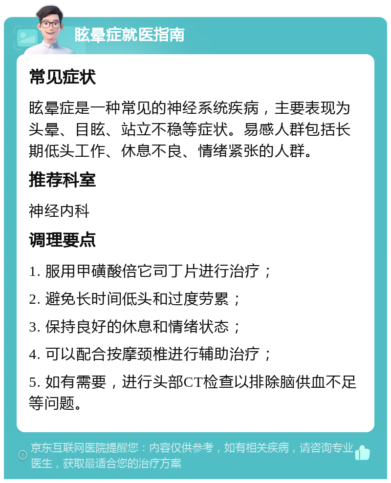 眩晕症就医指南 常见症状 眩晕症是一种常见的神经系统疾病，主要表现为头晕、目眩、站立不稳等症状。易感人群包括长期低头工作、休息不良、情绪紧张的人群。 推荐科室 神经内科 调理要点 1. 服用甲磺酸倍它司丁片进行治疗； 2. 避免长时间低头和过度劳累； 3. 保持良好的休息和情绪状态； 4. 可以配合按摩颈椎进行辅助治疗； 5. 如有需要，进行头部CT检查以排除脑供血不足等问题。