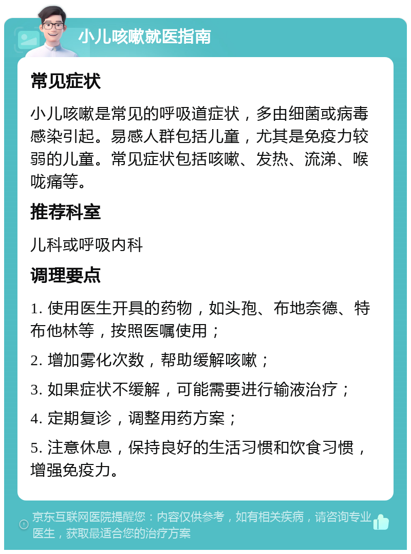 小儿咳嗽就医指南 常见症状 小儿咳嗽是常见的呼吸道症状，多由细菌或病毒感染引起。易感人群包括儿童，尤其是免疫力较弱的儿童。常见症状包括咳嗽、发热、流涕、喉咙痛等。 推荐科室 儿科或呼吸内科 调理要点 1. 使用医生开具的药物，如头孢、布地奈德、特布他林等，按照医嘱使用； 2. 增加雾化次数，帮助缓解咳嗽； 3. 如果症状不缓解，可能需要进行输液治疗； 4. 定期复诊，调整用药方案； 5. 注意休息，保持良好的生活习惯和饮食习惯，增强免疫力。