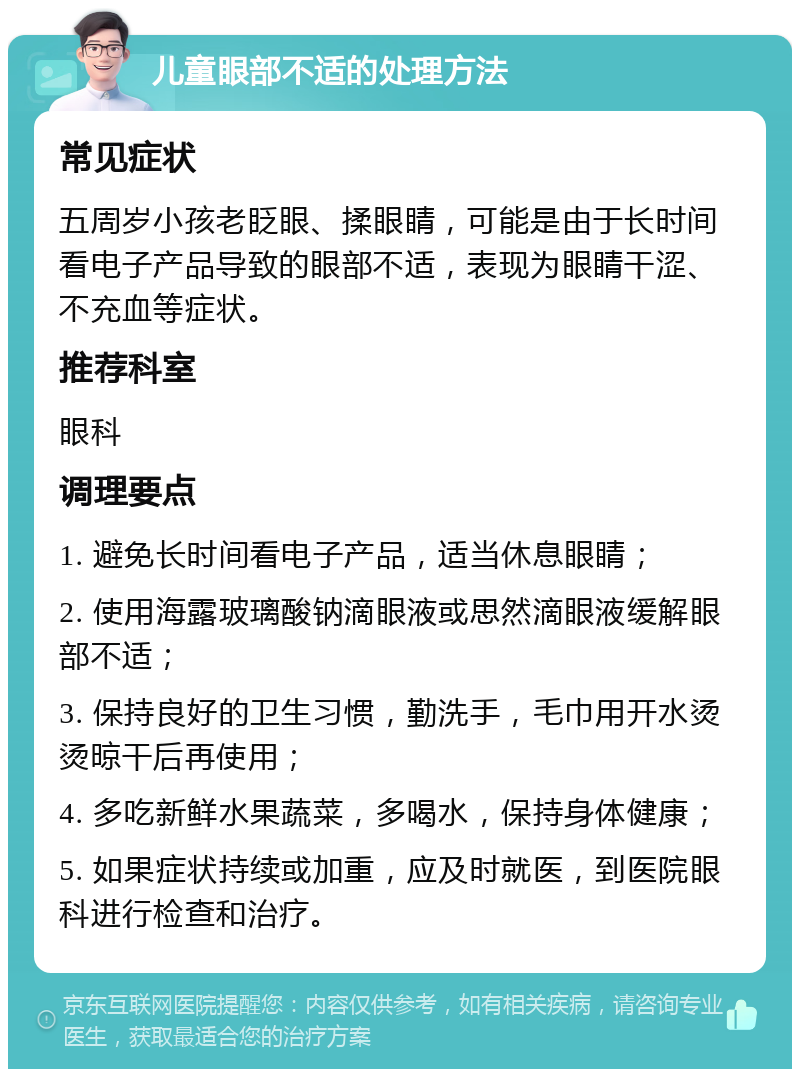 儿童眼部不适的处理方法 常见症状 五周岁小孩老眨眼、揉眼睛，可能是由于长时间看电子产品导致的眼部不适，表现为眼睛干涩、不充血等症状。 推荐科室 眼科 调理要点 1. 避免长时间看电子产品，适当休息眼睛； 2. 使用海露玻璃酸钠滴眼液或思然滴眼液缓解眼部不适； 3. 保持良好的卫生习惯，勤洗手，毛巾用开水烫烫晾干后再使用； 4. 多吃新鲜水果蔬菜，多喝水，保持身体健康； 5. 如果症状持续或加重，应及时就医，到医院眼科进行检查和治疗。