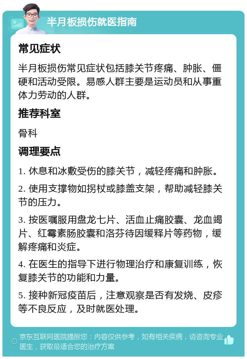 半月板损伤就医指南 常见症状 半月板损伤常见症状包括膝关节疼痛、肿胀、僵硬和活动受限。易感人群主要是运动员和从事重体力劳动的人群。 推荐科室 骨科 调理要点 1. 休息和冰敷受伤的膝关节，减轻疼痛和肿胀。 2. 使用支撑物如拐杖或膝盖支架，帮助减轻膝关节的压力。 3. 按医嘱服用盘龙七片、活血止痛胶囊、龙血竭片、红霉素肠胶囊和洛芬待因缓释片等药物，缓解疼痛和炎症。 4. 在医生的指导下进行物理治疗和康复训练，恢复膝关节的功能和力量。 5. 接种新冠疫苗后，注意观察是否有发烧、皮疹等不良反应，及时就医处理。