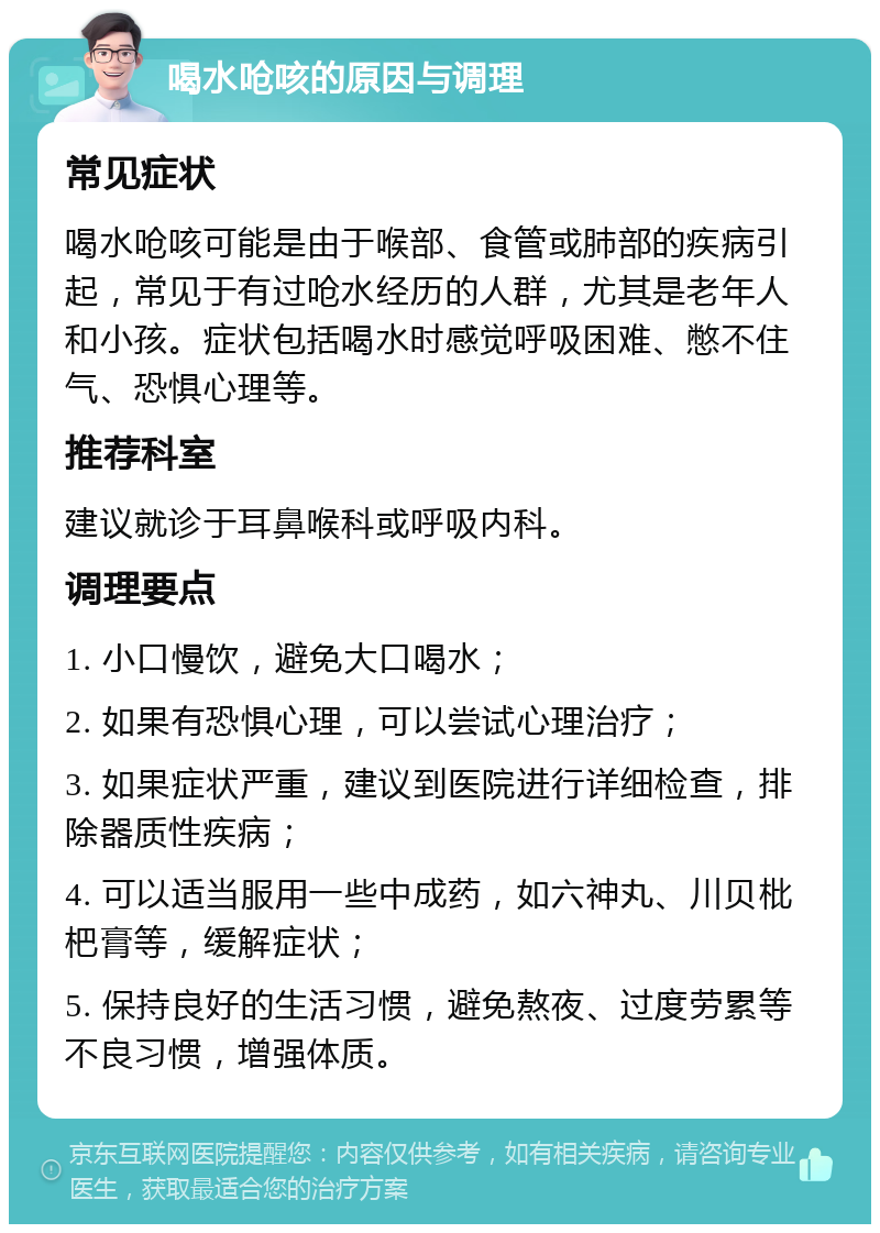 喝水呛咳的原因与调理 常见症状 喝水呛咳可能是由于喉部、食管或肺部的疾病引起，常见于有过呛水经历的人群，尤其是老年人和小孩。症状包括喝水时感觉呼吸困难、憋不住气、恐惧心理等。 推荐科室 建议就诊于耳鼻喉科或呼吸内科。 调理要点 1. 小口慢饮，避免大口喝水； 2. 如果有恐惧心理，可以尝试心理治疗； 3. 如果症状严重，建议到医院进行详细检查，排除器质性疾病； 4. 可以适当服用一些中成药，如六神丸、川贝枇杷膏等，缓解症状； 5. 保持良好的生活习惯，避免熬夜、过度劳累等不良习惯，增强体质。