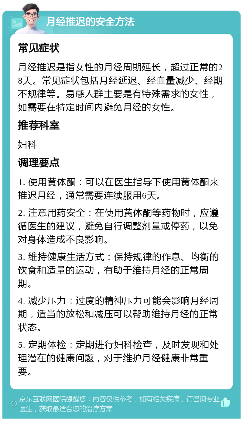 月经推迟的安全方法 常见症状 月经推迟是指女性的月经周期延长，超过正常的28天。常见症状包括月经延迟、经血量减少、经期不规律等。易感人群主要是有特殊需求的女性，如需要在特定时间内避免月经的女性。 推荐科室 妇科 调理要点 1. 使用黄体酮：可以在医生指导下使用黄体酮来推迟月经，通常需要连续服用6天。 2. 注意用药安全：在使用黄体酮等药物时，应遵循医生的建议，避免自行调整剂量或停药，以免对身体造成不良影响。 3. 维持健康生活方式：保持规律的作息、均衡的饮食和适量的运动，有助于维持月经的正常周期。 4. 减少压力：过度的精神压力可能会影响月经周期，适当的放松和减压可以帮助维持月经的正常状态。 5. 定期体检：定期进行妇科检查，及时发现和处理潜在的健康问题，对于维护月经健康非常重要。