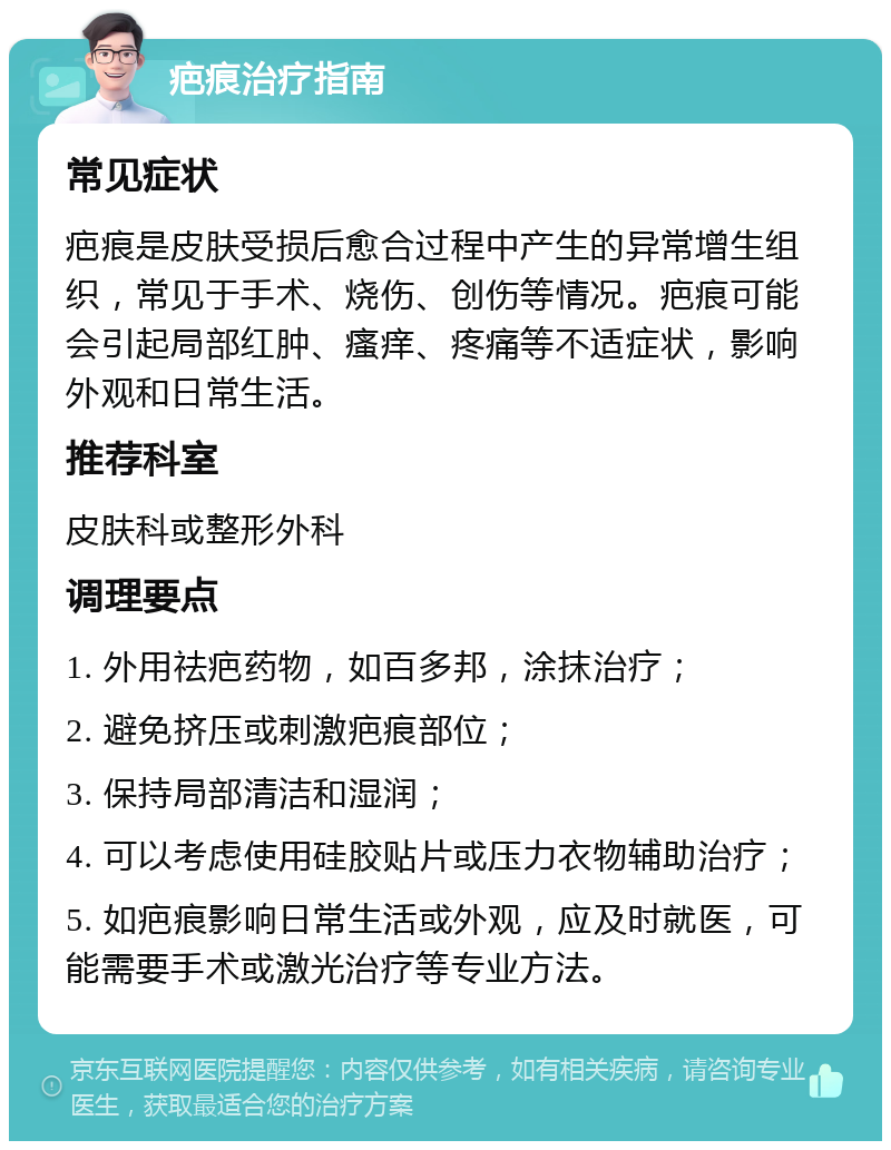 疤痕治疗指南 常见症状 疤痕是皮肤受损后愈合过程中产生的异常增生组织，常见于手术、烧伤、创伤等情况。疤痕可能会引起局部红肿、瘙痒、疼痛等不适症状，影响外观和日常生活。 推荐科室 皮肤科或整形外科 调理要点 1. 外用祛疤药物，如百多邦，涂抹治疗； 2. 避免挤压或刺激疤痕部位； 3. 保持局部清洁和湿润； 4. 可以考虑使用硅胶贴片或压力衣物辅助治疗； 5. 如疤痕影响日常生活或外观，应及时就医，可能需要手术或激光治疗等专业方法。