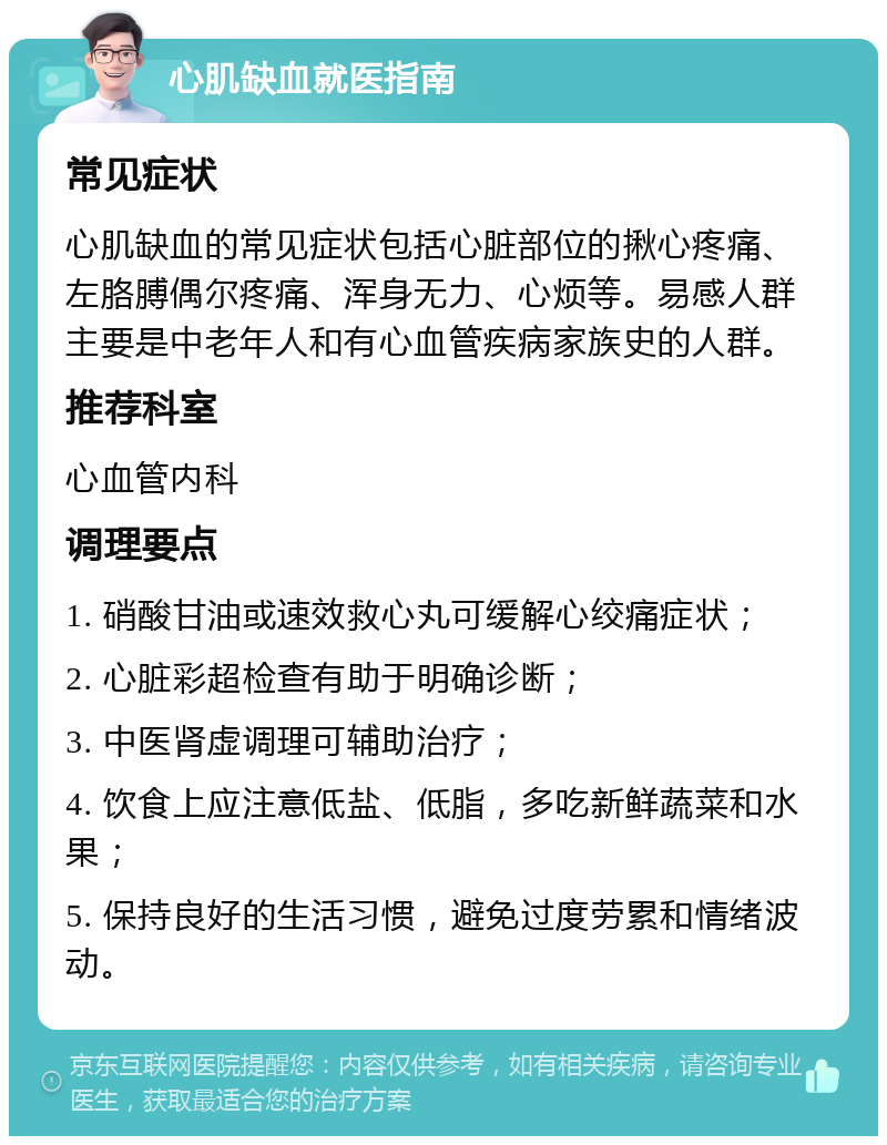 心肌缺血就医指南 常见症状 心肌缺血的常见症状包括心脏部位的揪心疼痛、左胳膊偶尔疼痛、浑身无力、心烦等。易感人群主要是中老年人和有心血管疾病家族史的人群。 推荐科室 心血管内科 调理要点 1. 硝酸甘油或速效救心丸可缓解心绞痛症状； 2. 心脏彩超检查有助于明确诊断； 3. 中医肾虚调理可辅助治疗； 4. 饮食上应注意低盐、低脂，多吃新鲜蔬菜和水果； 5. 保持良好的生活习惯，避免过度劳累和情绪波动。