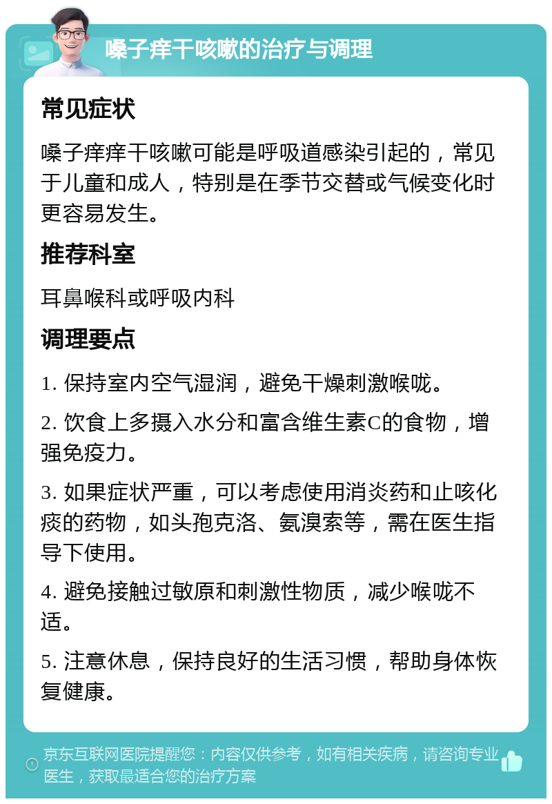 嗓子痒干咳嗽的治疗与调理 常见症状 嗓子痒痒干咳嗽可能是呼吸道感染引起的，常见于儿童和成人，特别是在季节交替或气候变化时更容易发生。 推荐科室 耳鼻喉科或呼吸内科 调理要点 1. 保持室内空气湿润，避免干燥刺激喉咙。 2. 饮食上多摄入水分和富含维生素C的食物，增强免疫力。 3. 如果症状严重，可以考虑使用消炎药和止咳化痰的药物，如头孢克洛、氨溴索等，需在医生指导下使用。 4. 避免接触过敏原和刺激性物质，减少喉咙不适。 5. 注意休息，保持良好的生活习惯，帮助身体恢复健康。