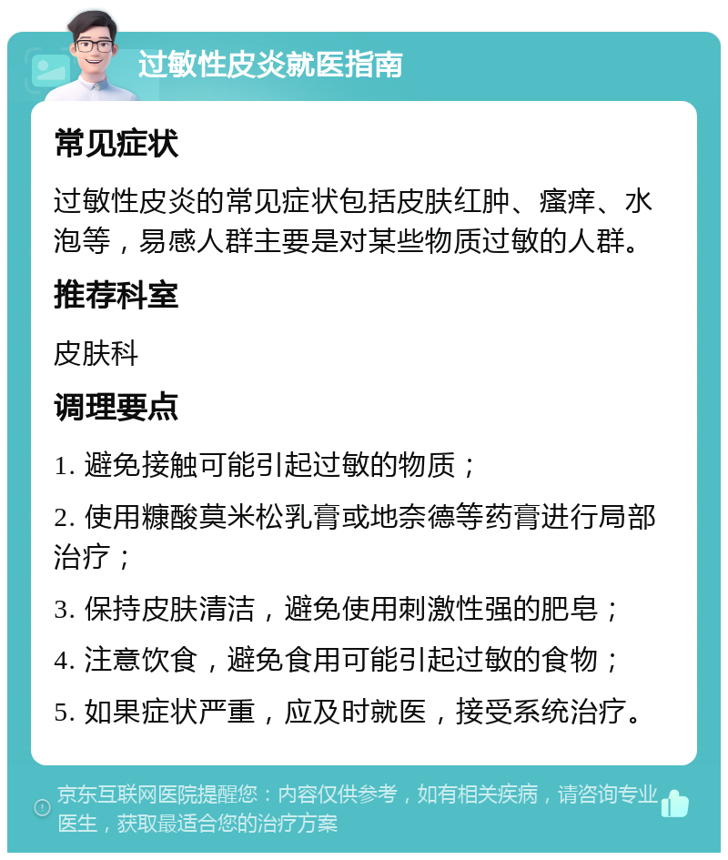 过敏性皮炎就医指南 常见症状 过敏性皮炎的常见症状包括皮肤红肿、瘙痒、水泡等，易感人群主要是对某些物质过敏的人群。 推荐科室 皮肤科 调理要点 1. 避免接触可能引起过敏的物质； 2. 使用糠酸莫米松乳膏或地奈德等药膏进行局部治疗； 3. 保持皮肤清洁，避免使用刺激性强的肥皂； 4. 注意饮食，避免食用可能引起过敏的食物； 5. 如果症状严重，应及时就医，接受系统治疗。