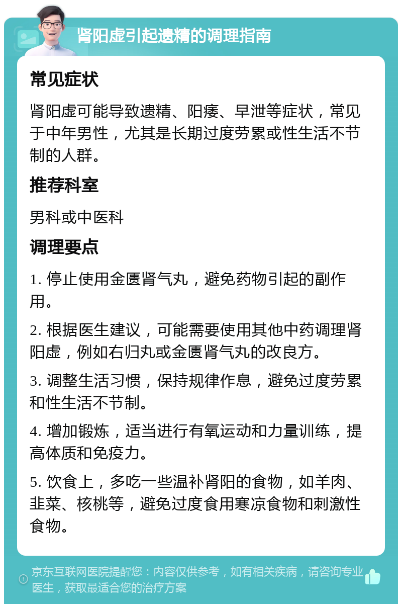 肾阳虚引起遗精的调理指南 常见症状 肾阳虚可能导致遗精、阳痿、早泄等症状，常见于中年男性，尤其是长期过度劳累或性生活不节制的人群。 推荐科室 男科或中医科 调理要点 1. 停止使用金匮肾气丸，避免药物引起的副作用。 2. 根据医生建议，可能需要使用其他中药调理肾阳虚，例如右归丸或金匮肾气丸的改良方。 3. 调整生活习惯，保持规律作息，避免过度劳累和性生活不节制。 4. 增加锻炼，适当进行有氧运动和力量训练，提高体质和免疫力。 5. 饮食上，多吃一些温补肾阳的食物，如羊肉、韭菜、核桃等，避免过度食用寒凉食物和刺激性食物。