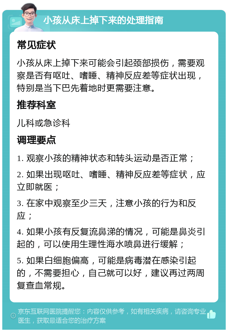 小孩从床上掉下来的处理指南 常见症状 小孩从床上掉下来可能会引起颈部损伤，需要观察是否有呕吐、嗜睡、精神反应差等症状出现，特别是当下巴先着地时更需要注意。 推荐科室 儿科或急诊科 调理要点 1. 观察小孩的精神状态和转头运动是否正常； 2. 如果出现呕吐、嗜睡、精神反应差等症状，应立即就医； 3. 在家中观察至少三天，注意小孩的行为和反应； 4. 如果小孩有反复流鼻涕的情况，可能是鼻炎引起的，可以使用生理性海水喷鼻进行缓解； 5. 如果白细胞偏高，可能是病毒潜在感染引起的，不需要担心，自己就可以好，建议再过两周复查血常规。