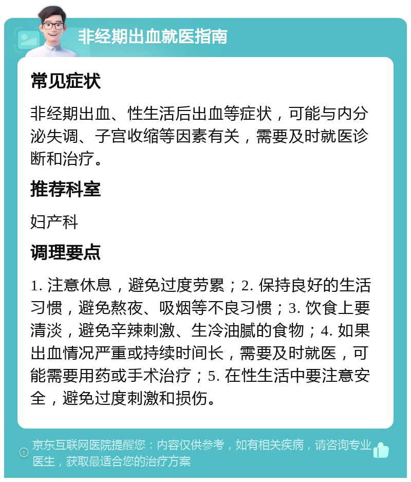 非经期出血就医指南 常见症状 非经期出血、性生活后出血等症状，可能与内分泌失调、子宫收缩等因素有关，需要及时就医诊断和治疗。 推荐科室 妇产科 调理要点 1. 注意休息，避免过度劳累；2. 保持良好的生活习惯，避免熬夜、吸烟等不良习惯；3. 饮食上要清淡，避免辛辣刺激、生冷油腻的食物；4. 如果出血情况严重或持续时间长，需要及时就医，可能需要用药或手术治疗；5. 在性生活中要注意安全，避免过度刺激和损伤。