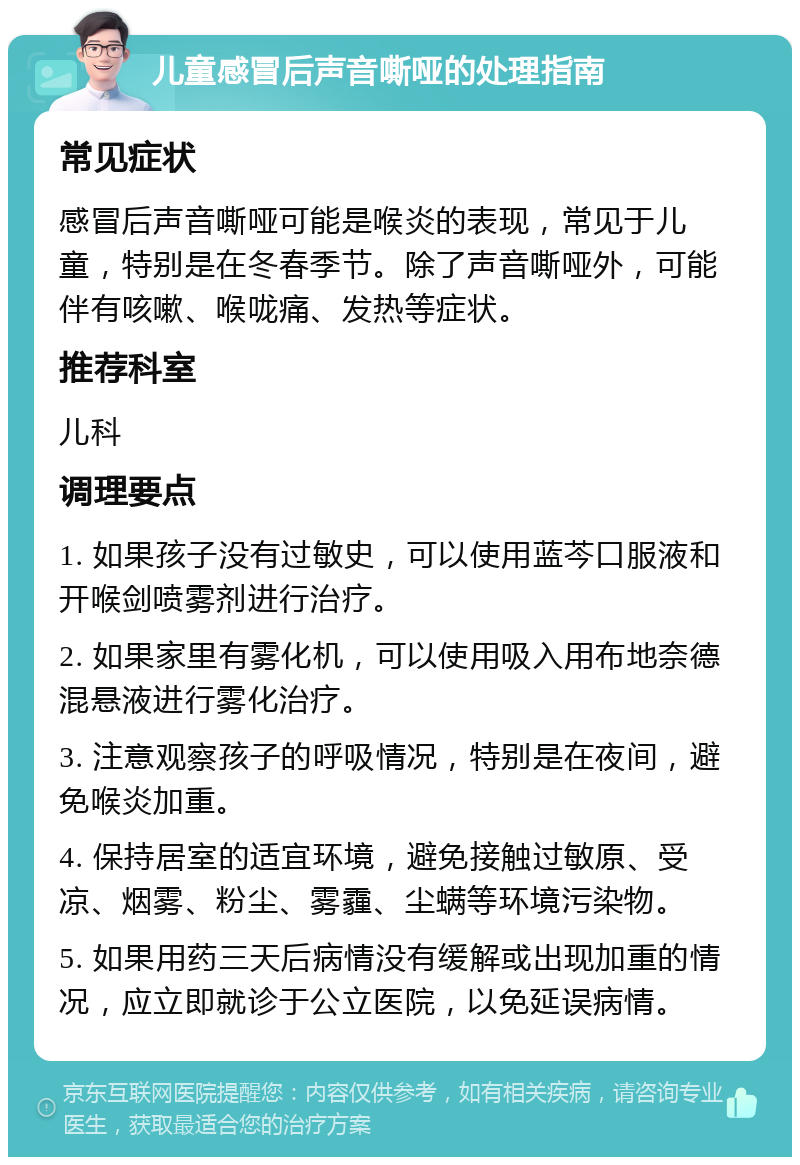 儿童感冒后声音嘶哑的处理指南 常见症状 感冒后声音嘶哑可能是喉炎的表现，常见于儿童，特别是在冬春季节。除了声音嘶哑外，可能伴有咳嗽、喉咙痛、发热等症状。 推荐科室 儿科 调理要点 1. 如果孩子没有过敏史，可以使用蓝芩口服液和开喉剑喷雾剂进行治疗。 2. 如果家里有雾化机，可以使用吸入用布地奈德混悬液进行雾化治疗。 3. 注意观察孩子的呼吸情况，特别是在夜间，避免喉炎加重。 4. 保持居室的适宜环境，避免接触过敏原、受凉、烟雾、粉尘、雾霾、尘螨等环境污染物。 5. 如果用药三天后病情没有缓解或出现加重的情况，应立即就诊于公立医院，以免延误病情。