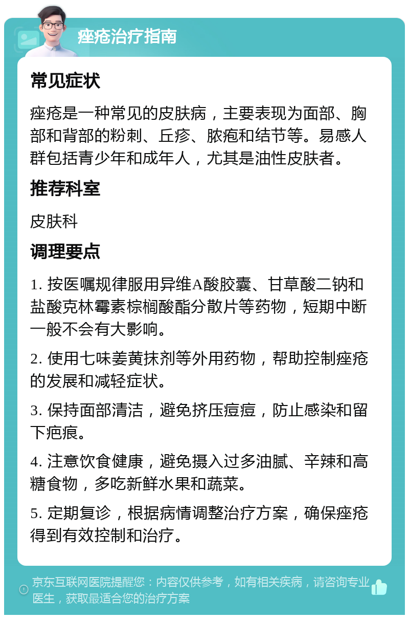 痤疮治疗指南 常见症状 痤疮是一种常见的皮肤病，主要表现为面部、胸部和背部的粉刺、丘疹、脓疱和结节等。易感人群包括青少年和成年人，尤其是油性皮肤者。 推荐科室 皮肤科 调理要点 1. 按医嘱规律服用异维A酸胶囊、甘草酸二钠和盐酸克林霉素棕榈酸酯分散片等药物，短期中断一般不会有大影响。 2. 使用七味姜黄抹剂等外用药物，帮助控制痤疮的发展和减轻症状。 3. 保持面部清洁，避免挤压痘痘，防止感染和留下疤痕。 4. 注意饮食健康，避免摄入过多油腻、辛辣和高糖食物，多吃新鲜水果和蔬菜。 5. 定期复诊，根据病情调整治疗方案，确保痤疮得到有效控制和治疗。