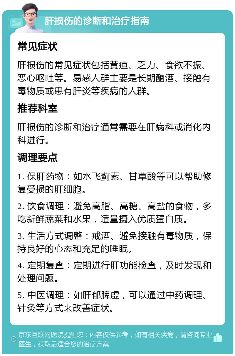 肝损伤的诊断和治疗指南 常见症状 肝损伤的常见症状包括黄疸、乏力、食欲不振、恶心呕吐等。易感人群主要是长期酗酒、接触有毒物质或患有肝炎等疾病的人群。 推荐科室 肝损伤的诊断和治疗通常需要在肝病科或消化内科进行。 调理要点 1. 保肝药物：如水飞蓟素、甘草酸等可以帮助修复受损的肝细胞。 2. 饮食调理：避免高脂、高糖、高盐的食物，多吃新鲜蔬菜和水果，适量摄入优质蛋白质。 3. 生活方式调整：戒酒、避免接触有毒物质，保持良好的心态和充足的睡眠。 4. 定期复查：定期进行肝功能检查，及时发现和处理问题。 5. 中医调理：如肝郁脾虚，可以通过中药调理、针灸等方式来改善症状。