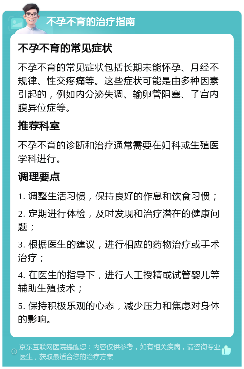 不孕不育的治疗指南 不孕不育的常见症状 不孕不育的常见症状包括长期未能怀孕、月经不规律、性交疼痛等。这些症状可能是由多种因素引起的，例如内分泌失调、输卵管阻塞、子宫内膜异位症等。 推荐科室 不孕不育的诊断和治疗通常需要在妇科或生殖医学科进行。 调理要点 1. 调整生活习惯，保持良好的作息和饮食习惯； 2. 定期进行体检，及时发现和治疗潜在的健康问题； 3. 根据医生的建议，进行相应的药物治疗或手术治疗； 4. 在医生的指导下，进行人工授精或试管婴儿等辅助生殖技术； 5. 保持积极乐观的心态，减少压力和焦虑对身体的影响。