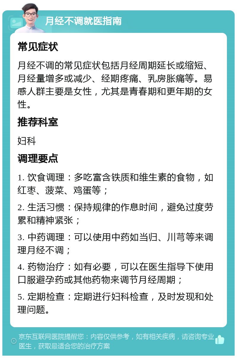 月经不调就医指南 常见症状 月经不调的常见症状包括月经周期延长或缩短、月经量增多或减少、经期疼痛、乳房胀痛等。易感人群主要是女性，尤其是青春期和更年期的女性。 推荐科室 妇科 调理要点 1. 饮食调理：多吃富含铁质和维生素的食物，如红枣、菠菜、鸡蛋等； 2. 生活习惯：保持规律的作息时间，避免过度劳累和精神紧张； 3. 中药调理：可以使用中药如当归、川芎等来调理月经不调； 4. 药物治疗：如有必要，可以在医生指导下使用口服避孕药或其他药物来调节月经周期； 5. 定期检查：定期进行妇科检查，及时发现和处理问题。