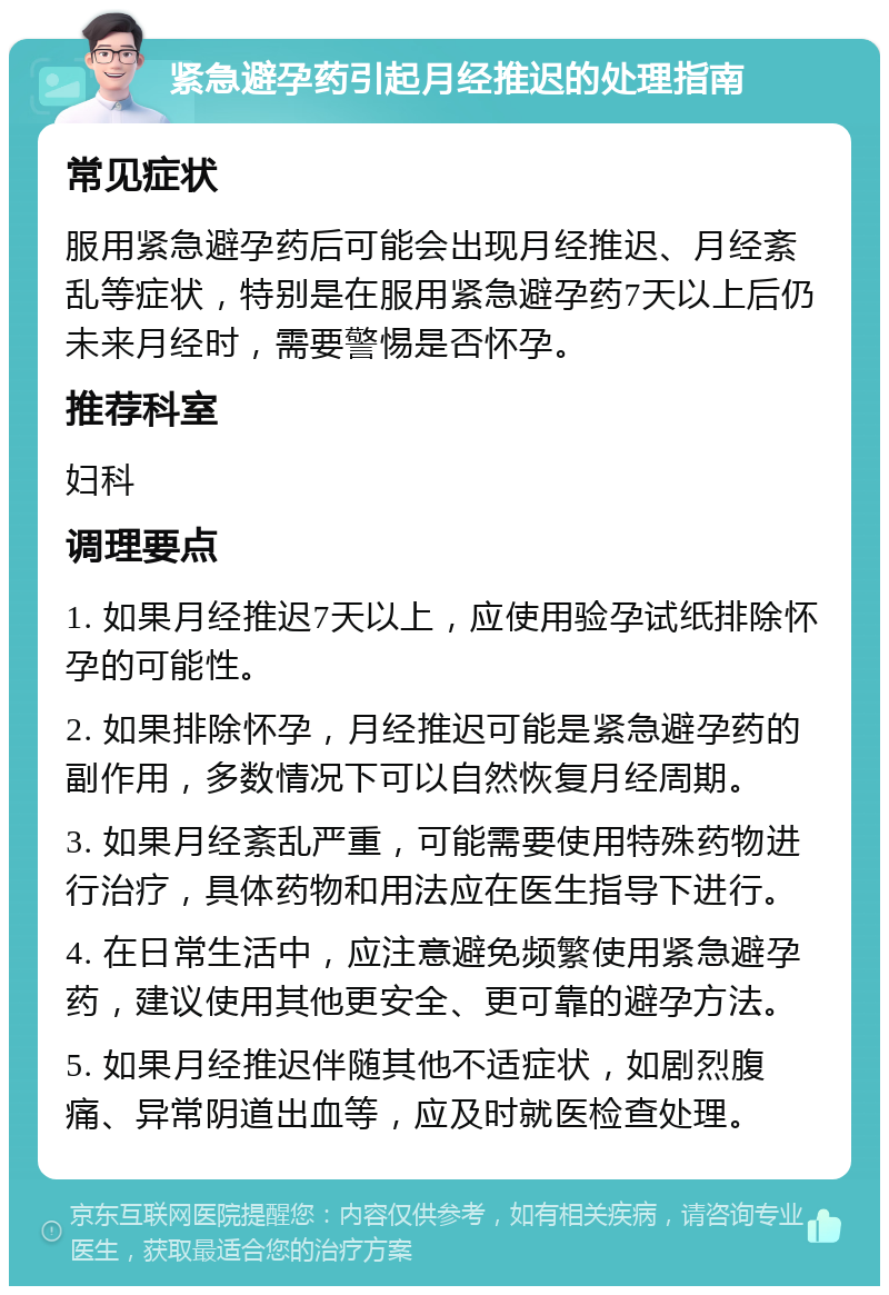 紧急避孕药引起月经推迟的处理指南 常见症状 服用紧急避孕药后可能会出现月经推迟、月经紊乱等症状，特别是在服用紧急避孕药7天以上后仍未来月经时，需要警惕是否怀孕。 推荐科室 妇科 调理要点 1. 如果月经推迟7天以上，应使用验孕试纸排除怀孕的可能性。 2. 如果排除怀孕，月经推迟可能是紧急避孕药的副作用，多数情况下可以自然恢复月经周期。 3. 如果月经紊乱严重，可能需要使用特殊药物进行治疗，具体药物和用法应在医生指导下进行。 4. 在日常生活中，应注意避免频繁使用紧急避孕药，建议使用其他更安全、更可靠的避孕方法。 5. 如果月经推迟伴随其他不适症状，如剧烈腹痛、异常阴道出血等，应及时就医检查处理。