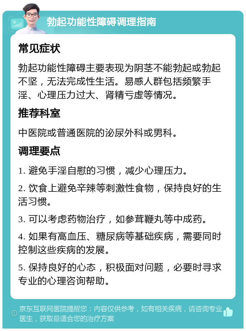 勃起功能性障碍调理指南 常见症状 勃起功能性障碍主要表现为阴茎不能勃起或勃起不坚，无法完成性生活。易感人群包括频繁手淫、心理压力过大、肾精亏虚等情况。 推荐科室 中医院或普通医院的泌尿外科或男科。 调理要点 1. 避免手淫自慰的习惯，减少心理压力。 2. 饮食上避免辛辣等刺激性食物，保持良好的生活习惯。 3. 可以考虑药物治疗，如参茸鞭丸等中成药。 4. 如果有高血压、糖尿病等基础疾病，需要同时控制这些疾病的发展。 5. 保持良好的心态，积极面对问题，必要时寻求专业的心理咨询帮助。