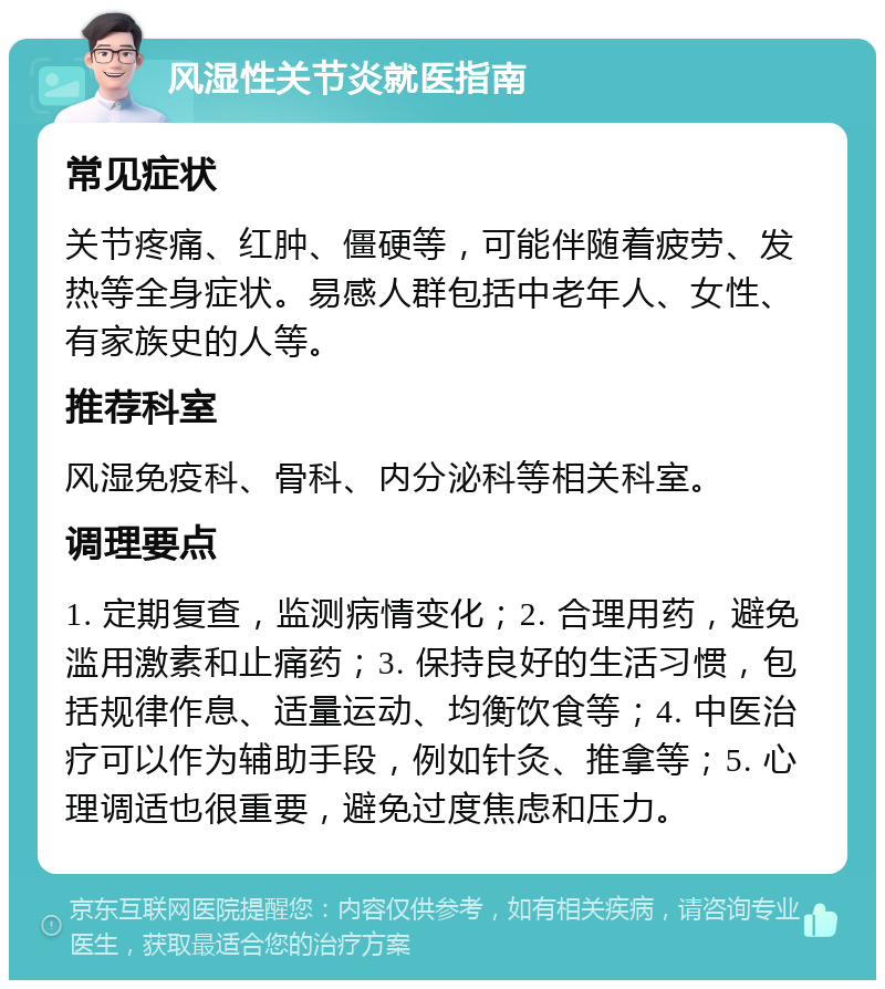 风湿性关节炎就医指南 常见症状 关节疼痛、红肿、僵硬等，可能伴随着疲劳、发热等全身症状。易感人群包括中老年人、女性、有家族史的人等。 推荐科室 风湿免疫科、骨科、内分泌科等相关科室。 调理要点 1. 定期复查，监测病情变化；2. 合理用药，避免滥用激素和止痛药；3. 保持良好的生活习惯，包括规律作息、适量运动、均衡饮食等；4. 中医治疗可以作为辅助手段，例如针灸、推拿等；5. 心理调适也很重要，避免过度焦虑和压力。