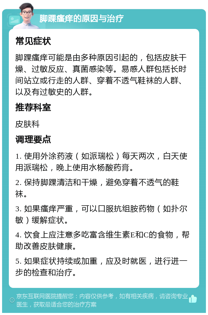 脚踝瘙痒的原因与治疗 常见症状 脚踝瘙痒可能是由多种原因引起的，包括皮肤干燥、过敏反应、真菌感染等。易感人群包括长时间站立或行走的人群、穿着不透气鞋袜的人群、以及有过敏史的人群。 推荐科室 皮肤科 调理要点 1. 使用外涂药液（如派瑞松）每天两次，白天使用派瑞松，晚上使用水杨酸药膏。 2. 保持脚踝清洁和干燥，避免穿着不透气的鞋袜。 3. 如果瘙痒严重，可以口服抗组胺药物（如扑尔敏）缓解症状。 4. 饮食上应注意多吃富含维生素E和C的食物，帮助改善皮肤健康。 5. 如果症状持续或加重，应及时就医，进行进一步的检查和治疗。