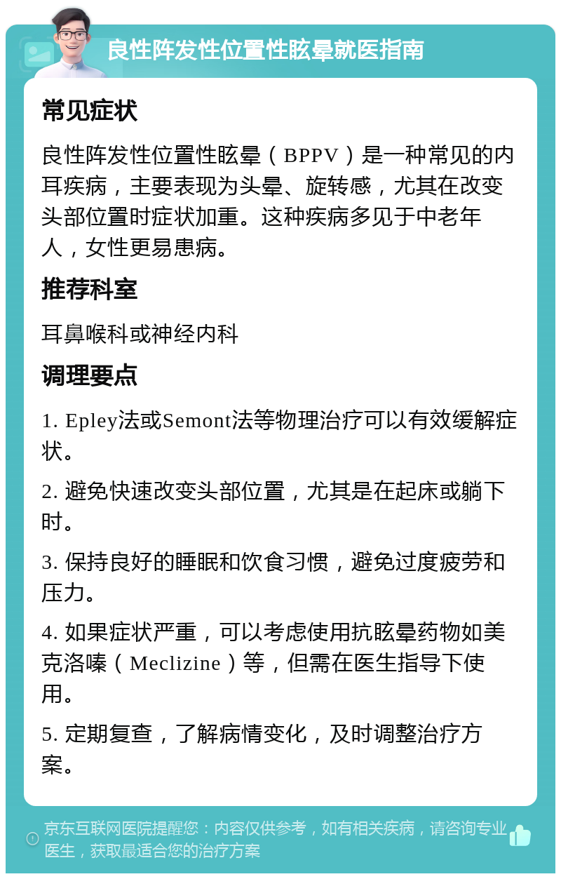 良性阵发性位置性眩晕就医指南 常见症状 良性阵发性位置性眩晕（BPPV）是一种常见的内耳疾病，主要表现为头晕、旋转感，尤其在改变头部位置时症状加重。这种疾病多见于中老年人，女性更易患病。 推荐科室 耳鼻喉科或神经内科 调理要点 1. Epley法或Semont法等物理治疗可以有效缓解症状。 2. 避免快速改变头部位置，尤其是在起床或躺下时。 3. 保持良好的睡眠和饮食习惯，避免过度疲劳和压力。 4. 如果症状严重，可以考虑使用抗眩晕药物如美克洛嗪（Meclizine）等，但需在医生指导下使用。 5. 定期复查，了解病情变化，及时调整治疗方案。