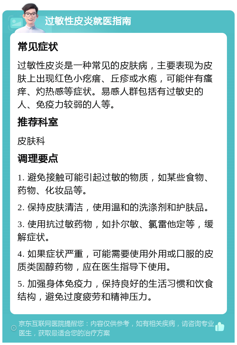 过敏性皮炎就医指南 常见症状 过敏性皮炎是一种常见的皮肤病，主要表现为皮肤上出现红色小疙瘩、丘疹或水疱，可能伴有瘙痒、灼热感等症状。易感人群包括有过敏史的人、免疫力较弱的人等。 推荐科室 皮肤科 调理要点 1. 避免接触可能引起过敏的物质，如某些食物、药物、化妆品等。 2. 保持皮肤清洁，使用温和的洗涤剂和护肤品。 3. 使用抗过敏药物，如扑尔敏、氯雷他定等，缓解症状。 4. 如果症状严重，可能需要使用外用或口服的皮质类固醇药物，应在医生指导下使用。 5. 加强身体免疫力，保持良好的生活习惯和饮食结构，避免过度疲劳和精神压力。