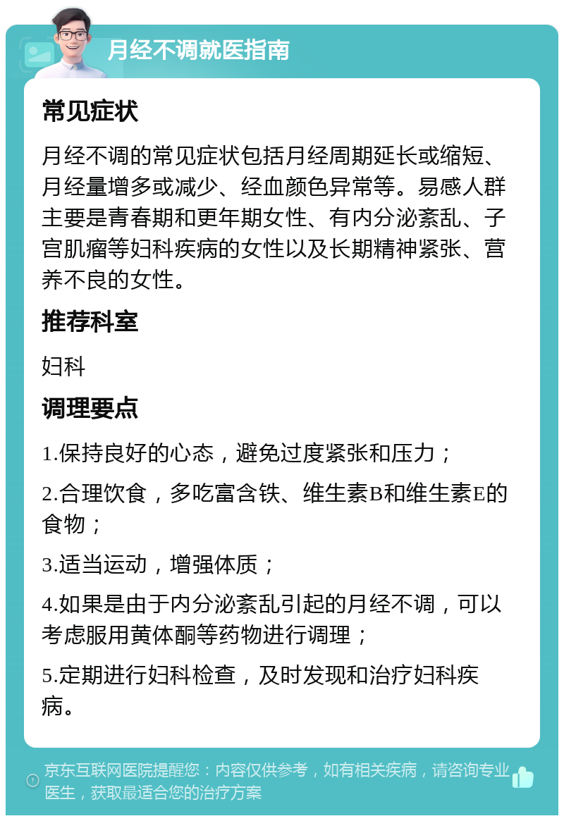 月经不调就医指南 常见症状 月经不调的常见症状包括月经周期延长或缩短、月经量增多或减少、经血颜色异常等。易感人群主要是青春期和更年期女性、有内分泌紊乱、子宫肌瘤等妇科疾病的女性以及长期精神紧张、营养不良的女性。 推荐科室 妇科 调理要点 1.保持良好的心态，避免过度紧张和压力； 2.合理饮食，多吃富含铁、维生素B和维生素E的食物； 3.适当运动，增强体质； 4.如果是由于内分泌紊乱引起的月经不调，可以考虑服用黄体酮等药物进行调理； 5.定期进行妇科检查，及时发现和治疗妇科疾病。