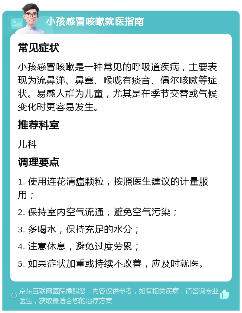 小孩感冒咳嗽就医指南 常见症状 小孩感冒咳嗽是一种常见的呼吸道疾病，主要表现为流鼻涕、鼻塞、喉咙有痰音、偶尔咳嗽等症状。易感人群为儿童，尤其是在季节交替或气候变化时更容易发生。 推荐科室 儿科 调理要点 1. 使用连花清瘟颗粒，按照医生建议的计量服用； 2. 保持室内空气流通，避免空气污染； 3. 多喝水，保持充足的水分； 4. 注意休息，避免过度劳累； 5. 如果症状加重或持续不改善，应及时就医。