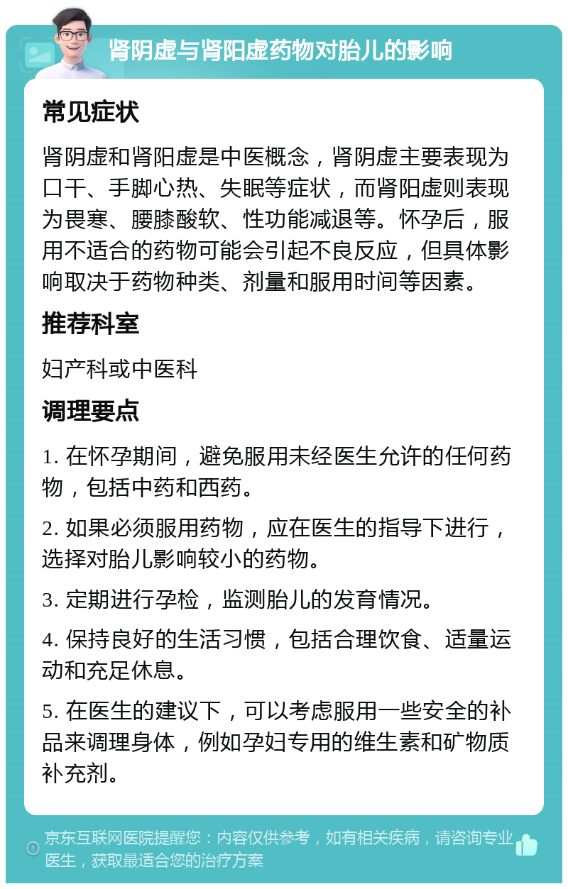 肾阴虚与肾阳虚药物对胎儿的影响 常见症状 肾阴虚和肾阳虚是中医概念，肾阴虚主要表现为口干、手脚心热、失眠等症状，而肾阳虚则表现为畏寒、腰膝酸软、性功能减退等。怀孕后，服用不适合的药物可能会引起不良反应，但具体影响取决于药物种类、剂量和服用时间等因素。 推荐科室 妇产科或中医科 调理要点 1. 在怀孕期间，避免服用未经医生允许的任何药物，包括中药和西药。 2. 如果必须服用药物，应在医生的指导下进行，选择对胎儿影响较小的药物。 3. 定期进行孕检，监测胎儿的发育情况。 4. 保持良好的生活习惯，包括合理饮食、适量运动和充足休息。 5. 在医生的建议下，可以考虑服用一些安全的补品来调理身体，例如孕妇专用的维生素和矿物质补充剂。