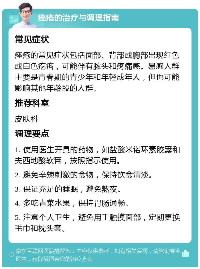 痤疮的治疗与调理指南 常见症状 痤疮的常见症状包括面部、背部或胸部出现红色或白色疙瘩，可能伴有脓头和疼痛感。易感人群主要是青春期的青少年和年轻成年人，但也可能影响其他年龄段的人群。 推荐科室 皮肤科 调理要点 1. 使用医生开具的药物，如盐酸米诺环素胶囊和夫西地酸软膏，按照指示使用。 2. 避免辛辣刺激的食物，保持饮食清淡。 3. 保证充足的睡眠，避免熬夜。 4. 多吃青菜水果，保持胃肠通畅。 5. 注意个人卫生，避免用手触摸面部，定期更换毛巾和枕头套。