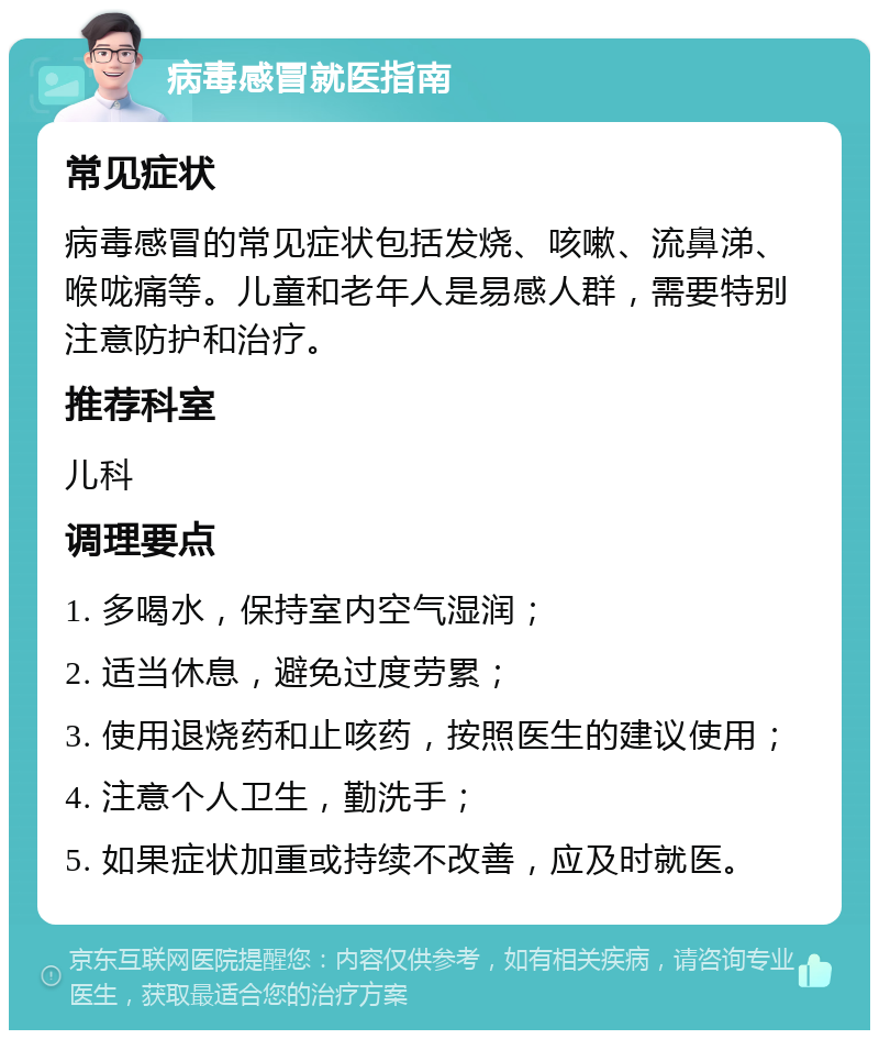 病毒感冒就医指南 常见症状 病毒感冒的常见症状包括发烧、咳嗽、流鼻涕、喉咙痛等。儿童和老年人是易感人群，需要特别注意防护和治疗。 推荐科室 儿科 调理要点 1. 多喝水，保持室内空气湿润； 2. 适当休息，避免过度劳累； 3. 使用退烧药和止咳药，按照医生的建议使用； 4. 注意个人卫生，勤洗手； 5. 如果症状加重或持续不改善，应及时就医。