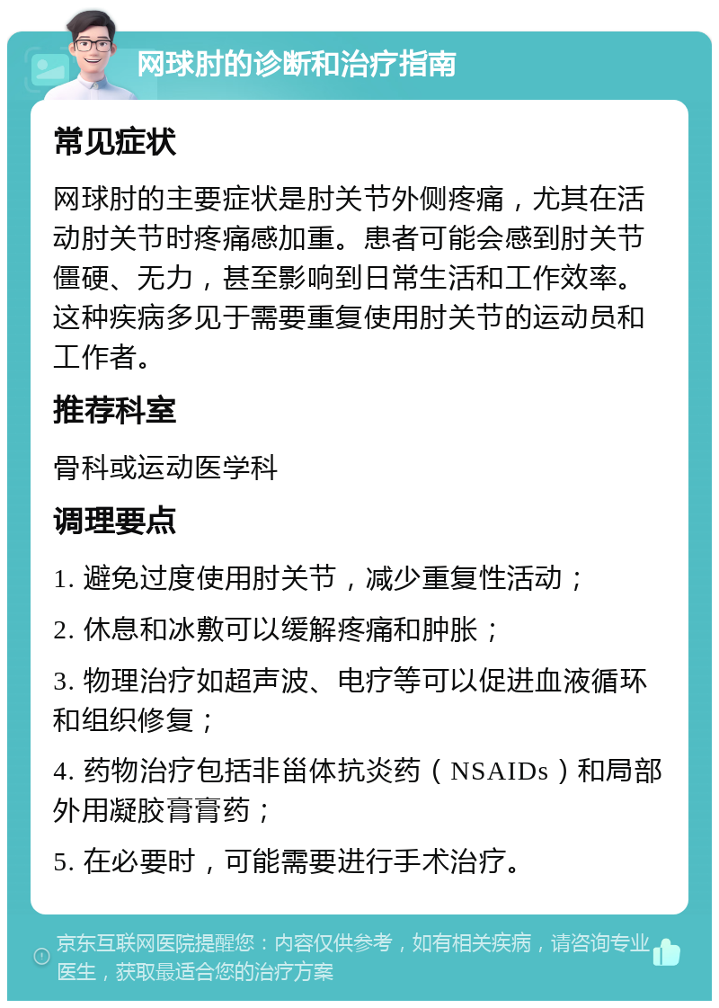 网球肘的诊断和治疗指南 常见症状 网球肘的主要症状是肘关节外侧疼痛，尤其在活动肘关节时疼痛感加重。患者可能会感到肘关节僵硬、无力，甚至影响到日常生活和工作效率。这种疾病多见于需要重复使用肘关节的运动员和工作者。 推荐科室 骨科或运动医学科 调理要点 1. 避免过度使用肘关节，减少重复性活动； 2. 休息和冰敷可以缓解疼痛和肿胀； 3. 物理治疗如超声波、电疗等可以促进血液循环和组织修复； 4. 药物治疗包括非甾体抗炎药（NSAIDs）和局部外用凝胶膏膏药； 5. 在必要时，可能需要进行手术治疗。