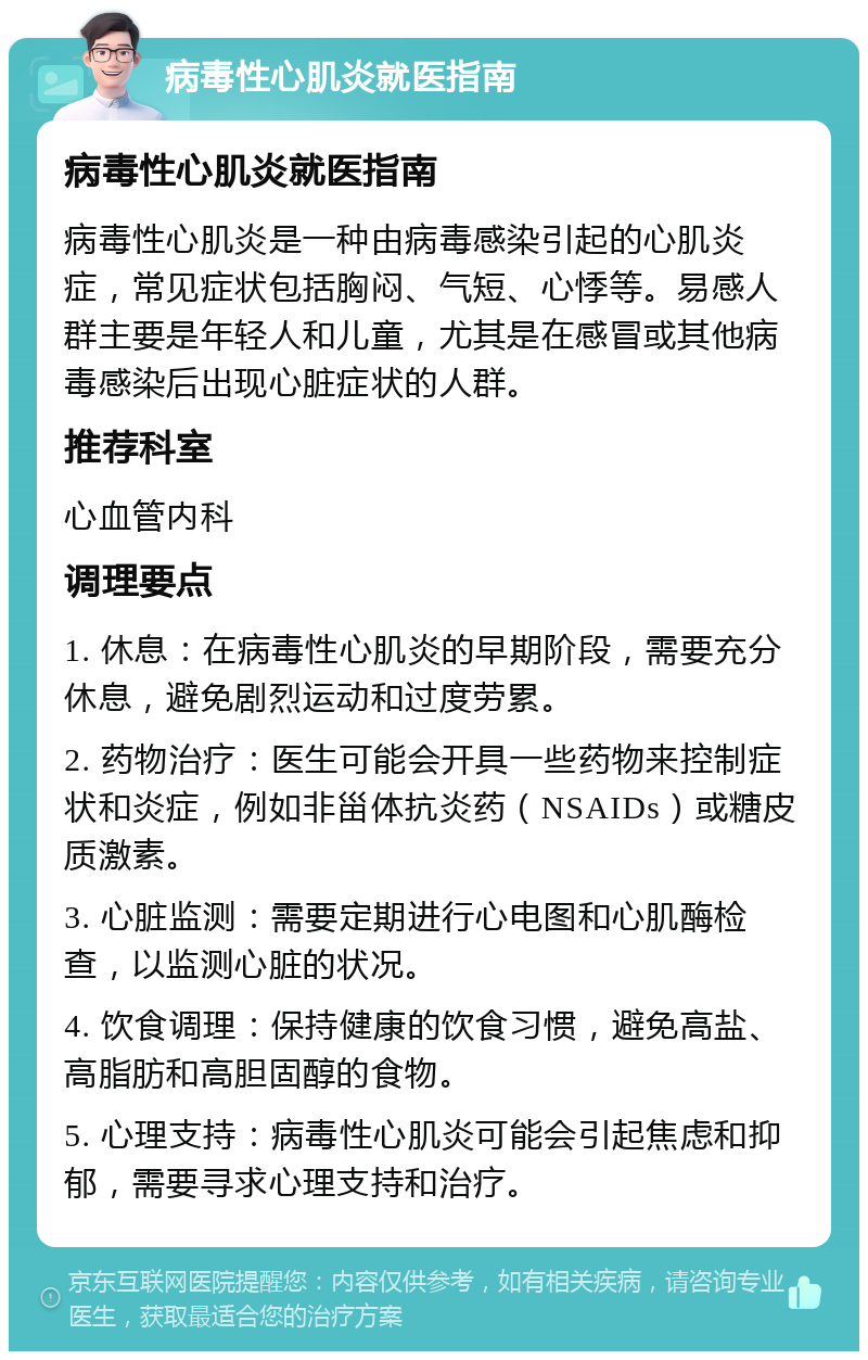 病毒性心肌炎就医指南 病毒性心肌炎就医指南 病毒性心肌炎是一种由病毒感染引起的心肌炎症，常见症状包括胸闷、气短、心悸等。易感人群主要是年轻人和儿童，尤其是在感冒或其他病毒感染后出现心脏症状的人群。 推荐科室 心血管内科 调理要点 1. 休息：在病毒性心肌炎的早期阶段，需要充分休息，避免剧烈运动和过度劳累。 2. 药物治疗：医生可能会开具一些药物来控制症状和炎症，例如非甾体抗炎药（NSAIDs）或糖皮质激素。 3. 心脏监测：需要定期进行心电图和心肌酶检查，以监测心脏的状况。 4. 饮食调理：保持健康的饮食习惯，避免高盐、高脂肪和高胆固醇的食物。 5. 心理支持：病毒性心肌炎可能会引起焦虑和抑郁，需要寻求心理支持和治疗。