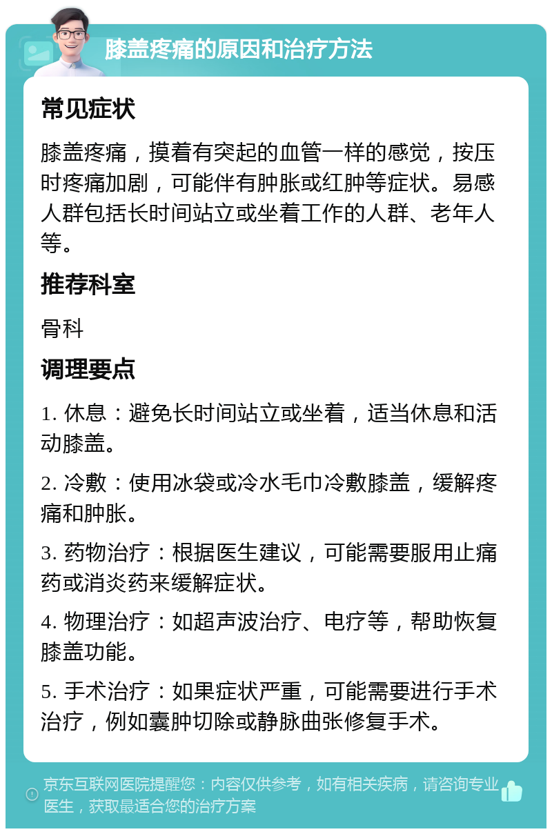 膝盖疼痛的原因和治疗方法 常见症状 膝盖疼痛，摸着有突起的血管一样的感觉，按压时疼痛加剧，可能伴有肿胀或红肿等症状。易感人群包括长时间站立或坐着工作的人群、老年人等。 推荐科室 骨科 调理要点 1. 休息：避免长时间站立或坐着，适当休息和活动膝盖。 2. 冷敷：使用冰袋或冷水毛巾冷敷膝盖，缓解疼痛和肿胀。 3. 药物治疗：根据医生建议，可能需要服用止痛药或消炎药来缓解症状。 4. 物理治疗：如超声波治疗、电疗等，帮助恢复膝盖功能。 5. 手术治疗：如果症状严重，可能需要进行手术治疗，例如囊肿切除或静脉曲张修复手术。