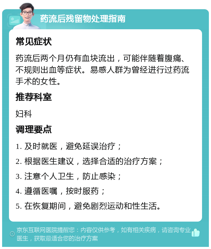 药流后残留物处理指南 常见症状 药流后两个月仍有血块流出，可能伴随着腹痛、不规则出血等症状。易感人群为曾经进行过药流手术的女性。 推荐科室 妇科 调理要点 1. 及时就医，避免延误治疗； 2. 根据医生建议，选择合适的治疗方案； 3. 注意个人卫生，防止感染； 4. 遵循医嘱，按时服药； 5. 在恢复期间，避免剧烈运动和性生活。