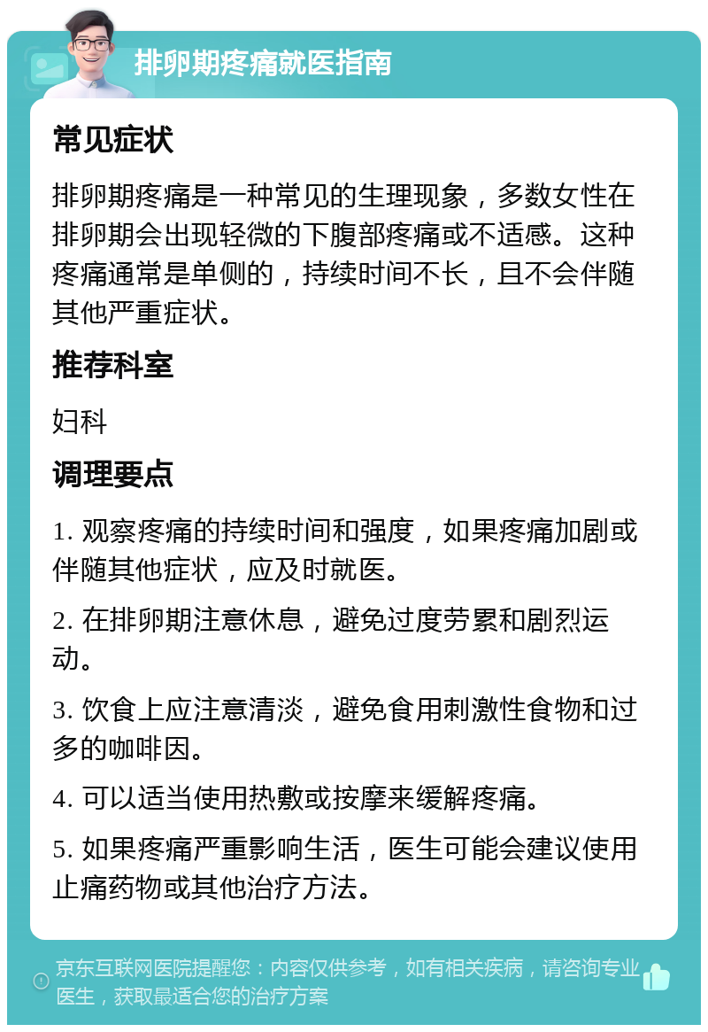 排卵期疼痛就医指南 常见症状 排卵期疼痛是一种常见的生理现象，多数女性在排卵期会出现轻微的下腹部疼痛或不适感。这种疼痛通常是单侧的，持续时间不长，且不会伴随其他严重症状。 推荐科室 妇科 调理要点 1. 观察疼痛的持续时间和强度，如果疼痛加剧或伴随其他症状，应及时就医。 2. 在排卵期注意休息，避免过度劳累和剧烈运动。 3. 饮食上应注意清淡，避免食用刺激性食物和过多的咖啡因。 4. 可以适当使用热敷或按摩来缓解疼痛。 5. 如果疼痛严重影响生活，医生可能会建议使用止痛药物或其他治疗方法。