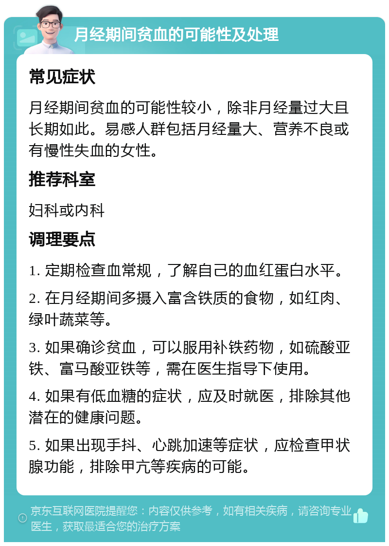 月经期间贫血的可能性及处理 常见症状 月经期间贫血的可能性较小，除非月经量过大且长期如此。易感人群包括月经量大、营养不良或有慢性失血的女性。 推荐科室 妇科或内科 调理要点 1. 定期检查血常规，了解自己的血红蛋白水平。 2. 在月经期间多摄入富含铁质的食物，如红肉、绿叶蔬菜等。 3. 如果确诊贫血，可以服用补铁药物，如硫酸亚铁、富马酸亚铁等，需在医生指导下使用。 4. 如果有低血糖的症状，应及时就医，排除其他潜在的健康问题。 5. 如果出现手抖、心跳加速等症状，应检查甲状腺功能，排除甲亢等疾病的可能。