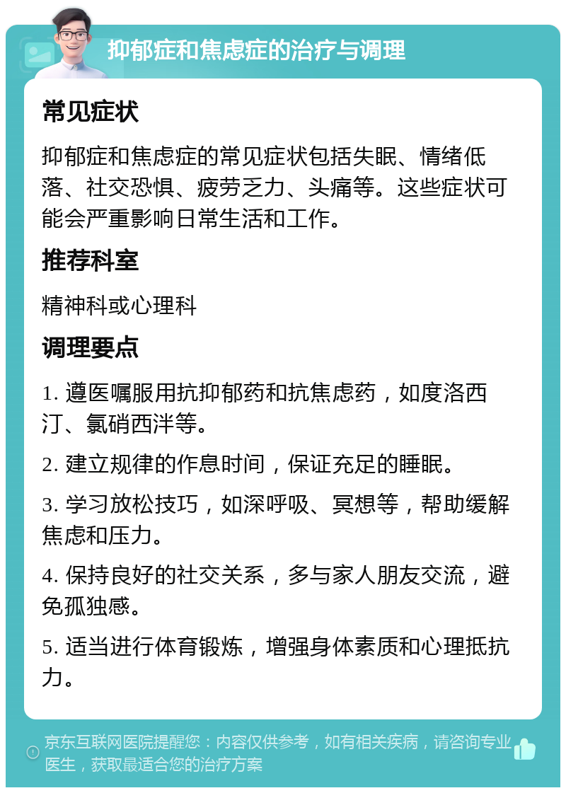 抑郁症和焦虑症的治疗与调理 常见症状 抑郁症和焦虑症的常见症状包括失眠、情绪低落、社交恐惧、疲劳乏力、头痛等。这些症状可能会严重影响日常生活和工作。 推荐科室 精神科或心理科 调理要点 1. 遵医嘱服用抗抑郁药和抗焦虑药，如度洛西汀、氯硝西泮等。 2. 建立规律的作息时间，保证充足的睡眠。 3. 学习放松技巧，如深呼吸、冥想等，帮助缓解焦虑和压力。 4. 保持良好的社交关系，多与家人朋友交流，避免孤独感。 5. 适当进行体育锻炼，增强身体素质和心理抵抗力。