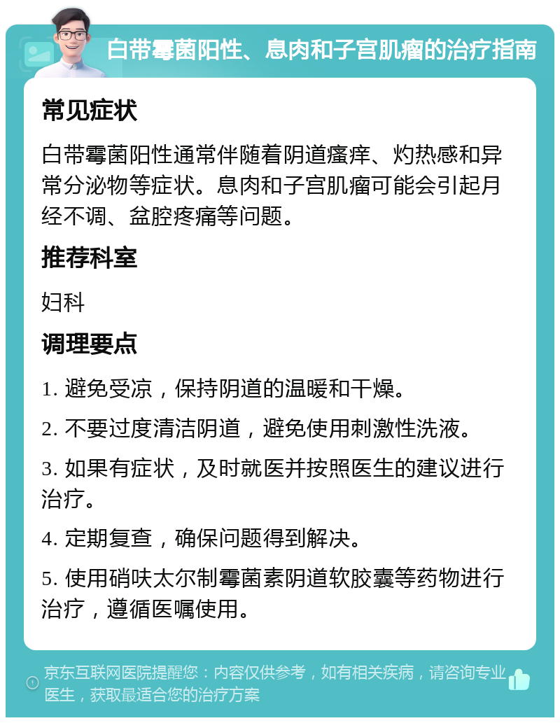 白带霉菌阳性、息肉和子宫肌瘤的治疗指南 常见症状 白带霉菌阳性通常伴随着阴道瘙痒、灼热感和异常分泌物等症状。息肉和子宫肌瘤可能会引起月经不调、盆腔疼痛等问题。 推荐科室 妇科 调理要点 1. 避免受凉，保持阴道的温暖和干燥。 2. 不要过度清洁阴道，避免使用刺激性洗液。 3. 如果有症状，及时就医并按照医生的建议进行治疗。 4. 定期复查，确保问题得到解决。 5. 使用硝呋太尔制霉菌素阴道软胶囊等药物进行治疗，遵循医嘱使用。