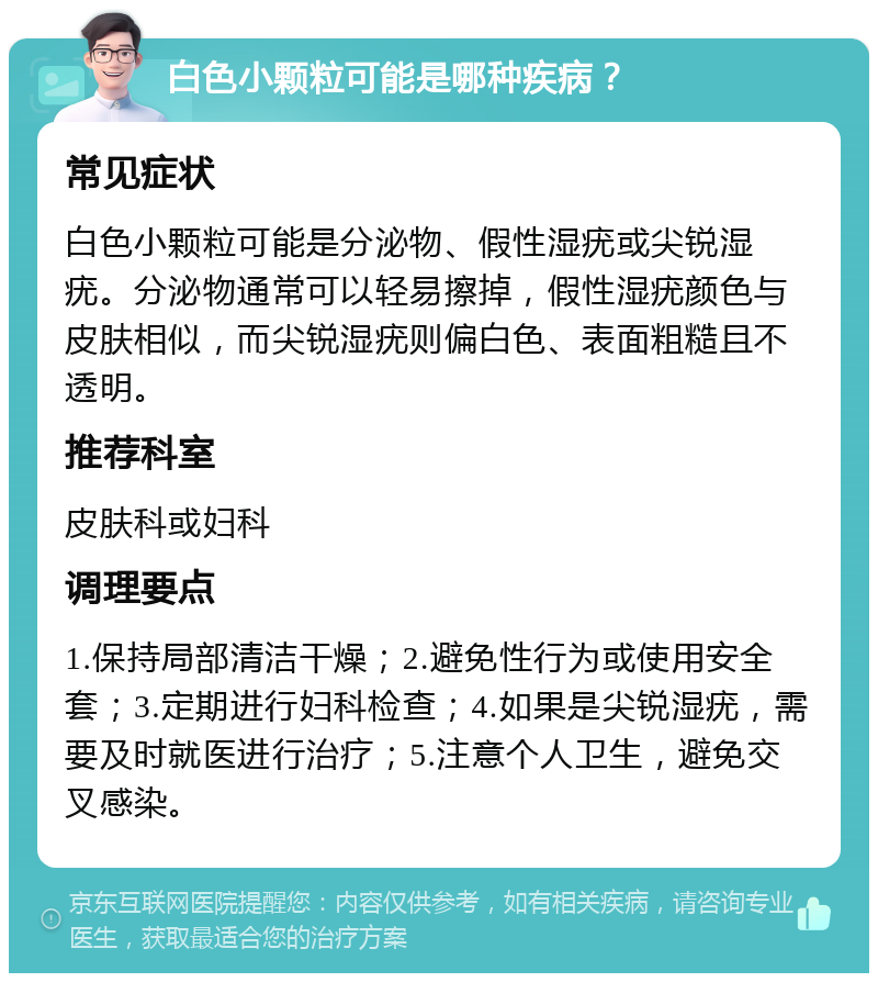 白色小颗粒可能是哪种疾病？ 常见症状 白色小颗粒可能是分泌物、假性湿疣或尖锐湿疣。分泌物通常可以轻易擦掉，假性湿疣颜色与皮肤相似，而尖锐湿疣则偏白色、表面粗糙且不透明。 推荐科室 皮肤科或妇科 调理要点 1.保持局部清洁干燥；2.避免性行为或使用安全套；3.定期进行妇科检查；4.如果是尖锐湿疣，需要及时就医进行治疗；5.注意个人卫生，避免交叉感染。