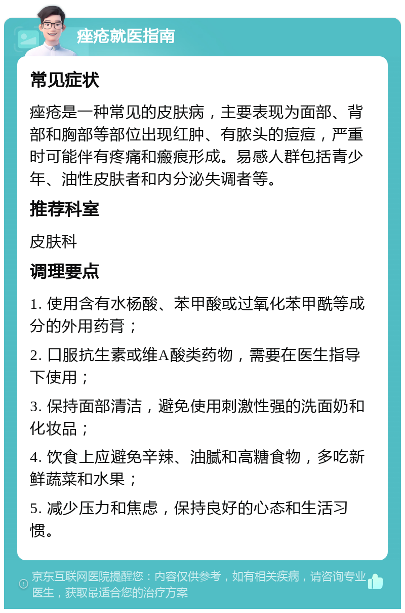 痤疮就医指南 常见症状 痤疮是一种常见的皮肤病，主要表现为面部、背部和胸部等部位出现红肿、有脓头的痘痘，严重时可能伴有疼痛和瘢痕形成。易感人群包括青少年、油性皮肤者和内分泌失调者等。 推荐科室 皮肤科 调理要点 1. 使用含有水杨酸、苯甲酸或过氧化苯甲酰等成分的外用药膏； 2. 口服抗生素或维A酸类药物，需要在医生指导下使用； 3. 保持面部清洁，避免使用刺激性强的洗面奶和化妆品； 4. 饮食上应避免辛辣、油腻和高糖食物，多吃新鲜蔬菜和水果； 5. 减少压力和焦虑，保持良好的心态和生活习惯。