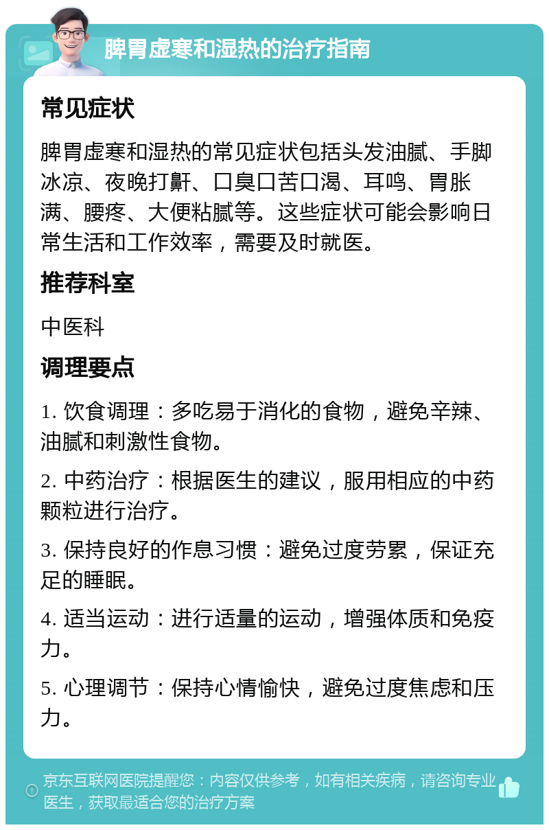 脾胃虚寒和湿热的治疗指南 常见症状 脾胃虚寒和湿热的常见症状包括头发油腻、手脚冰凉、夜晚打鼾、口臭口苦口渴、耳鸣、胃胀满、腰疼、大便粘腻等。这些症状可能会影响日常生活和工作效率，需要及时就医。 推荐科室 中医科 调理要点 1. 饮食调理：多吃易于消化的食物，避免辛辣、油腻和刺激性食物。 2. 中药治疗：根据医生的建议，服用相应的中药颗粒进行治疗。 3. 保持良好的作息习惯：避免过度劳累，保证充足的睡眠。 4. 适当运动：进行适量的运动，增强体质和免疫力。 5. 心理调节：保持心情愉快，避免过度焦虑和压力。