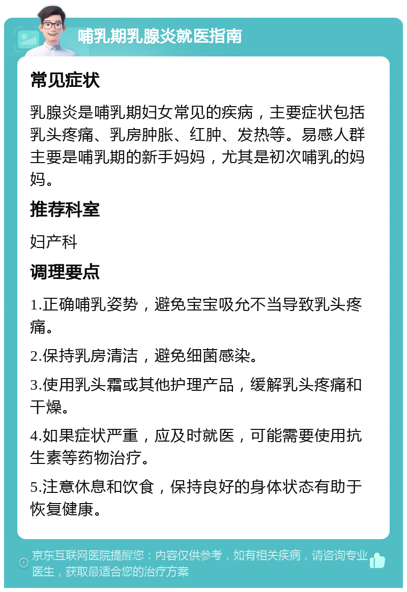 哺乳期乳腺炎就医指南 常见症状 乳腺炎是哺乳期妇女常见的疾病，主要症状包括乳头疼痛、乳房肿胀、红肿、发热等。易感人群主要是哺乳期的新手妈妈，尤其是初次哺乳的妈妈。 推荐科室 妇产科 调理要点 1.正确哺乳姿势，避免宝宝吸允不当导致乳头疼痛。 2.保持乳房清洁，避免细菌感染。 3.使用乳头霜或其他护理产品，缓解乳头疼痛和干燥。 4.如果症状严重，应及时就医，可能需要使用抗生素等药物治疗。 5.注意休息和饮食，保持良好的身体状态有助于恢复健康。