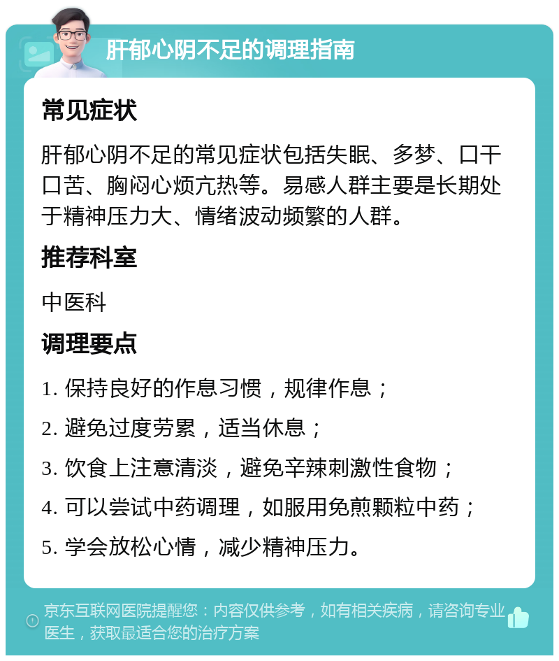 肝郁心阴不足的调理指南 常见症状 肝郁心阴不足的常见症状包括失眠、多梦、口干口苦、胸闷心烦亢热等。易感人群主要是长期处于精神压力大、情绪波动频繁的人群。 推荐科室 中医科 调理要点 1. 保持良好的作息习惯，规律作息； 2. 避免过度劳累，适当休息； 3. 饮食上注意清淡，避免辛辣刺激性食物； 4. 可以尝试中药调理，如服用免煎颗粒中药； 5. 学会放松心情，减少精神压力。