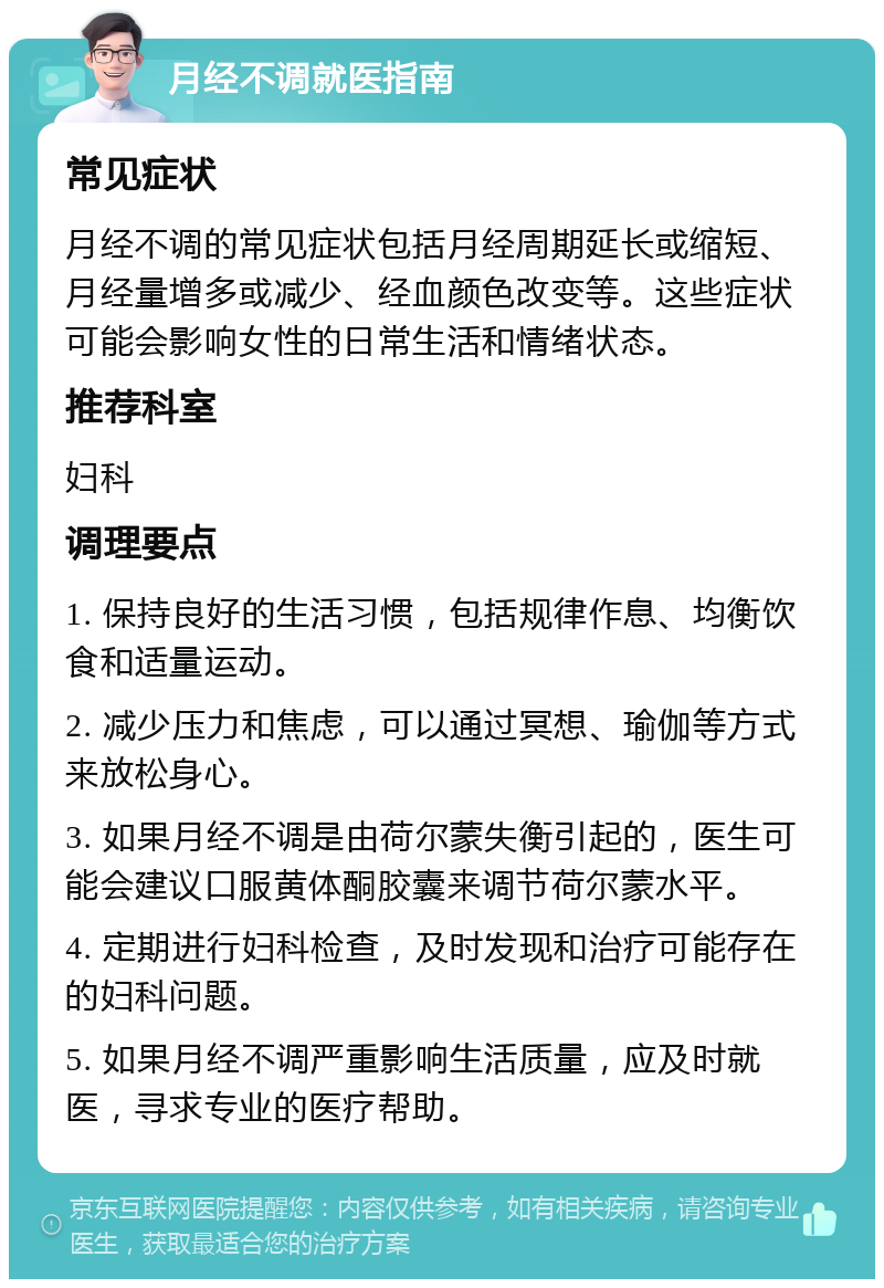 月经不调就医指南 常见症状 月经不调的常见症状包括月经周期延长或缩短、月经量增多或减少、经血颜色改变等。这些症状可能会影响女性的日常生活和情绪状态。 推荐科室 妇科 调理要点 1. 保持良好的生活习惯，包括规律作息、均衡饮食和适量运动。 2. 减少压力和焦虑，可以通过冥想、瑜伽等方式来放松身心。 3. 如果月经不调是由荷尔蒙失衡引起的，医生可能会建议口服黄体酮胶囊来调节荷尔蒙水平。 4. 定期进行妇科检查，及时发现和治疗可能存在的妇科问题。 5. 如果月经不调严重影响生活质量，应及时就医，寻求专业的医疗帮助。