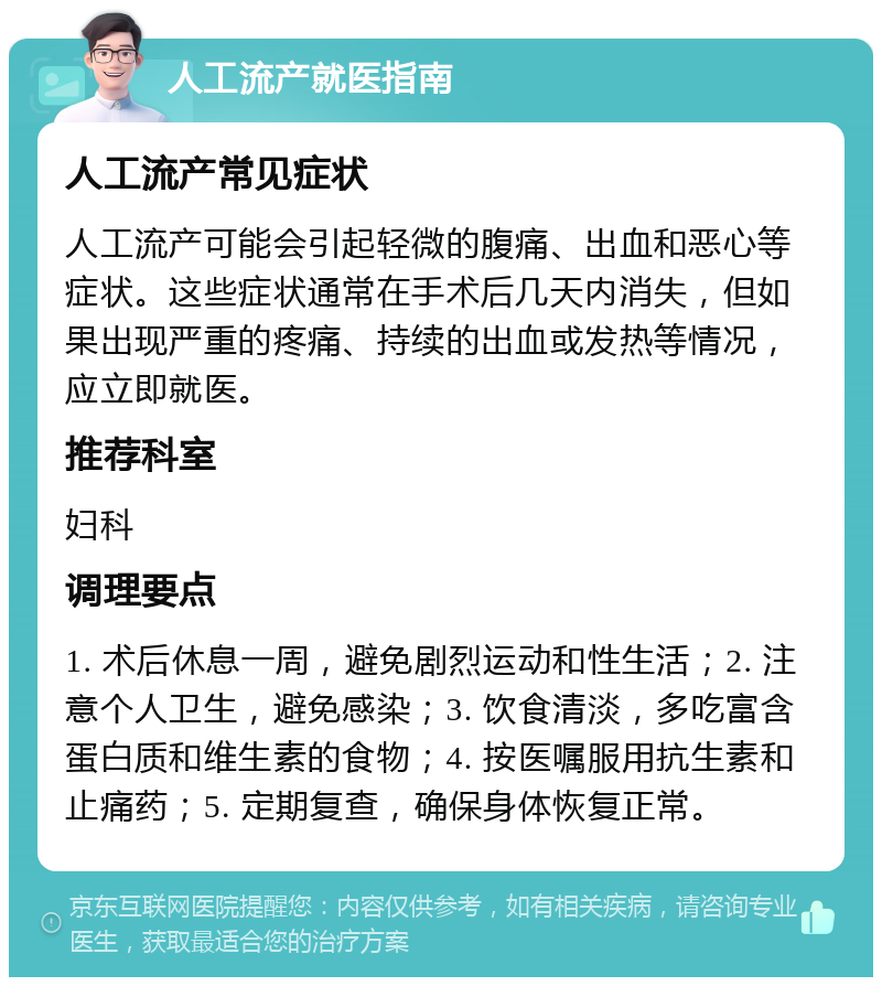 人工流产就医指南 人工流产常见症状 人工流产可能会引起轻微的腹痛、出血和恶心等症状。这些症状通常在手术后几天内消失，但如果出现严重的疼痛、持续的出血或发热等情况，应立即就医。 推荐科室 妇科 调理要点 1. 术后休息一周，避免剧烈运动和性生活；2. 注意个人卫生，避免感染；3. 饮食清淡，多吃富含蛋白质和维生素的食物；4. 按医嘱服用抗生素和止痛药；5. 定期复查，确保身体恢复正常。