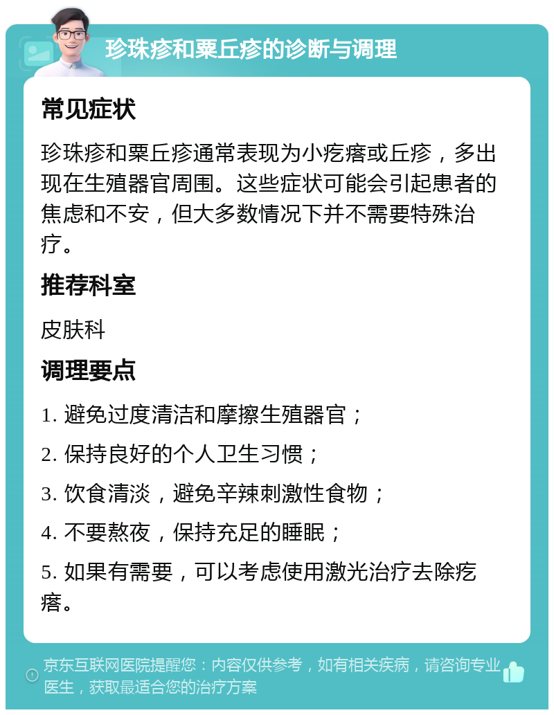 珍珠疹和粟丘疹的诊断与调理 常见症状 珍珠疹和粟丘疹通常表现为小疙瘩或丘疹，多出现在生殖器官周围。这些症状可能会引起患者的焦虑和不安，但大多数情况下并不需要特殊治疗。 推荐科室 皮肤科 调理要点 1. 避免过度清洁和摩擦生殖器官； 2. 保持良好的个人卫生习惯； 3. 饮食清淡，避免辛辣刺激性食物； 4. 不要熬夜，保持充足的睡眠； 5. 如果有需要，可以考虑使用激光治疗去除疙瘩。