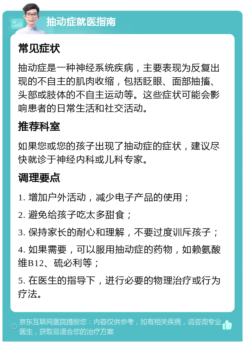 抽动症就医指南 常见症状 抽动症是一种神经系统疾病，主要表现为反复出现的不自主的肌肉收缩，包括眨眼、面部抽搐、头部或肢体的不自主运动等。这些症状可能会影响患者的日常生活和社交活动。 推荐科室 如果您或您的孩子出现了抽动症的症状，建议尽快就诊于神经内科或儿科专家。 调理要点 1. 增加户外活动，减少电子产品的使用； 2. 避免给孩子吃太多甜食； 3. 保持家长的耐心和理解，不要过度训斥孩子； 4. 如果需要，可以服用抽动症的药物，如赖氨酸维B12、硫必利等； 5. 在医生的指导下，进行必要的物理治疗或行为疗法。