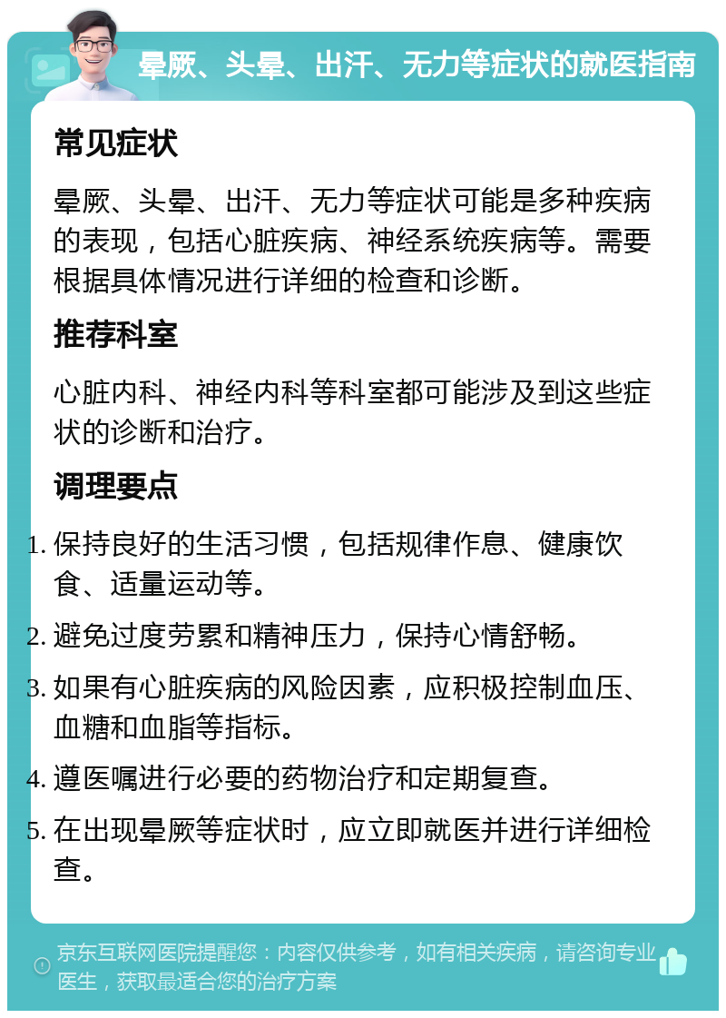 晕厥、头晕、出汗、无力等症状的就医指南 常见症状 晕厥、头晕、出汗、无力等症状可能是多种疾病的表现，包括心脏疾病、神经系统疾病等。需要根据具体情况进行详细的检查和诊断。 推荐科室 心脏内科、神经内科等科室都可能涉及到这些症状的诊断和治疗。 调理要点 保持良好的生活习惯，包括规律作息、健康饮食、适量运动等。 避免过度劳累和精神压力，保持心情舒畅。 如果有心脏疾病的风险因素，应积极控制血压、血糖和血脂等指标。 遵医嘱进行必要的药物治疗和定期复查。 在出现晕厥等症状时，应立即就医并进行详细检查。