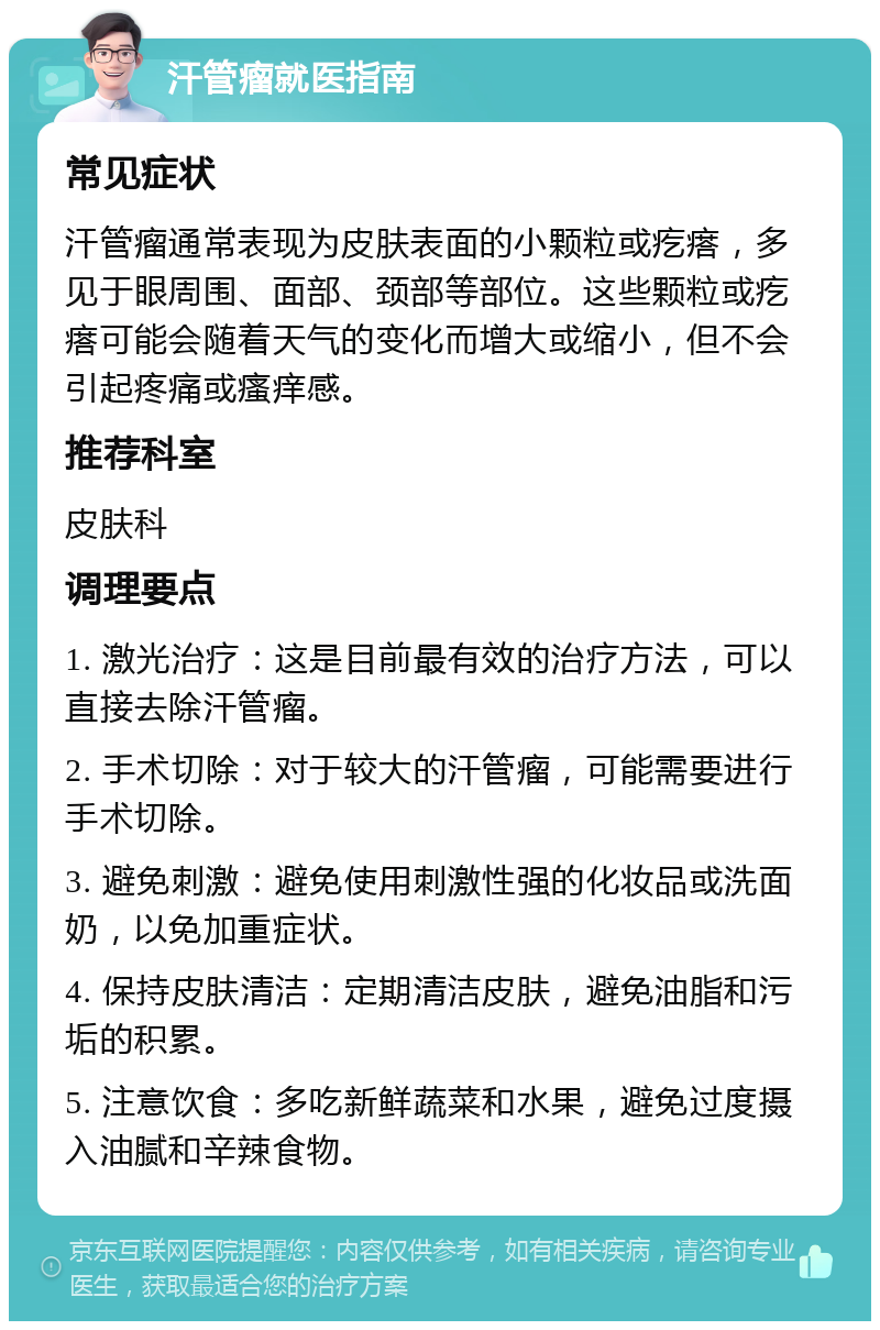 汗管瘤就医指南 常见症状 汗管瘤通常表现为皮肤表面的小颗粒或疙瘩，多见于眼周围、面部、颈部等部位。这些颗粒或疙瘩可能会随着天气的变化而增大或缩小，但不会引起疼痛或瘙痒感。 推荐科室 皮肤科 调理要点 1. 激光治疗：这是目前最有效的治疗方法，可以直接去除汗管瘤。 2. 手术切除：对于较大的汗管瘤，可能需要进行手术切除。 3. 避免刺激：避免使用刺激性强的化妆品或洗面奶，以免加重症状。 4. 保持皮肤清洁：定期清洁皮肤，避免油脂和污垢的积累。 5. 注意饮食：多吃新鲜蔬菜和水果，避免过度摄入油腻和辛辣食物。