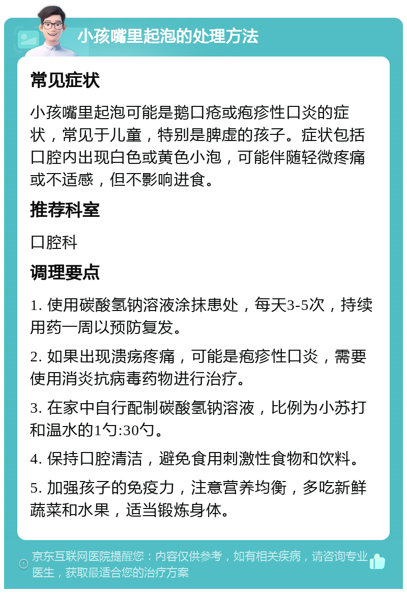 小孩嘴里起泡的处理方法 常见症状 小孩嘴里起泡可能是鹅口疮或疱疹性口炎的症状，常见于儿童，特别是脾虚的孩子。症状包括口腔内出现白色或黄色小泡，可能伴随轻微疼痛或不适感，但不影响进食。 推荐科室 口腔科 调理要点 1. 使用碳酸氢钠溶液涂抹患处，每天3-5次，持续用药一周以预防复发。 2. 如果出现溃疡疼痛，可能是疱疹性口炎，需要使用消炎抗病毒药物进行治疗。 3. 在家中自行配制碳酸氢钠溶液，比例为小苏打和温水的1勺:30勺。 4. 保持口腔清洁，避免食用刺激性食物和饮料。 5. 加强孩子的免疫力，注意营养均衡，多吃新鲜蔬菜和水果，适当锻炼身体。