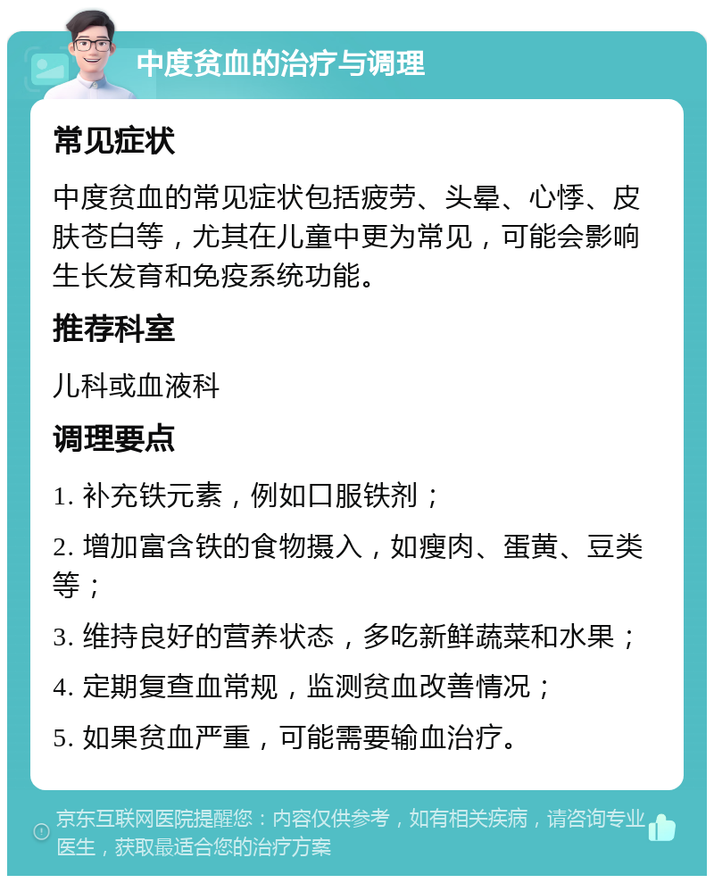 中度贫血的治疗与调理 常见症状 中度贫血的常见症状包括疲劳、头晕、心悸、皮肤苍白等，尤其在儿童中更为常见，可能会影响生长发育和免疫系统功能。 推荐科室 儿科或血液科 调理要点 1. 补充铁元素，例如口服铁剂； 2. 增加富含铁的食物摄入，如瘦肉、蛋黄、豆类等； 3. 维持良好的营养状态，多吃新鲜蔬菜和水果； 4. 定期复查血常规，监测贫血改善情况； 5. 如果贫血严重，可能需要输血治疗。